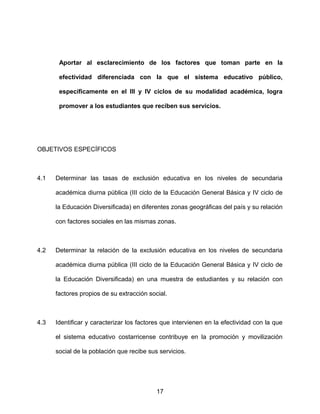 Aportar al esclarecimiento de los factores que toman parte en la
efectividad diferenciada con la que el sistema educativo público,
específicamente en el III y IV ciclos de su modalidad académica, logra
promover a los estudiantes que reciben sus servicios.
OBJETIVOS ESPECÍFICOS
4.1 Determinar las tasas de exclusión educativa en los niveles de secundaria
académica diurna pública (III ciclo de la Educación General Básica y IV ciclo de
la Educación Diversificada) en diferentes zonas geográficas del país y su relación
con factores sociales en las mismas zonas.
4.2 Determinar la relación de la exclusión educativa en los niveles de secundaria
académica diurna pública (III ciclo de la Educación General Básica y IV ciclo de
la Educación Diversificada) en una muestra de estudiantes y su relación con
factores propios de su extracción social.
4.3 Identificar y caracterizar los factores que intervienen en la efectividad con la que
el sistema educativo costarricense contribuye en la promoción y movilización
social de la población que recibe sus servicios.
17
 
