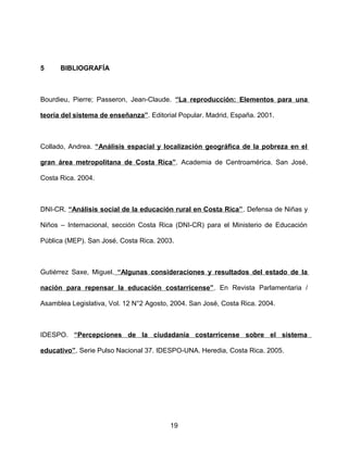 5 BIBLIOGRAFÍA
Bourdieu, Pierre; Passeron, Jean-Claude. “La reproducción: Elementos para una
teoría del sistema de enseñanza”. Editorial Popular. Madrid, España. 2001.
Collado, Andrea. “Análisis espacial y localización geográfica de la pobreza en el
gran área metropolitana de Costa Rica”. Academia de Centroamérica. San José,
Costa Rica. 2004.
DNI-CR. “Análisis social de la educación rural en Costa Rica”. Defensa de Niñas y
Niños – Internacional, sección Costa Rica (DNI-CR) para el Ministerio de Educación
Pública (MEP). San José, Costa Rica. 2003.
Gutiérrez Saxe, Miguel. “Algunas consideraciones y resultados del estado de la
nación para repensar la educación costarricense”. En Revista Parlamentaria /
Asamblea Legislativa, Vol. 12 N°2 Agosto, 2004. San José, Costa Rica. 2004.
IDESPO. “Percepciones de la ciudadanía costarricense sobre el sistema
educativo”. Serie Pulso Nacional 37. IDESPO-UNA. Heredia, Costa Rica. 2005.
19
 