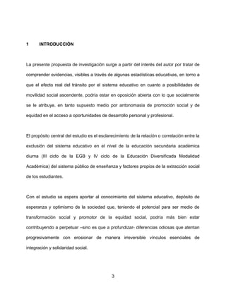 1 INTRODUCCIÓN
La presente propuesta de investigación surge a partir del interés del autor por tratar de
comprender evidencias, visibles a través de algunas estadísticas educativas, en torno a
que el efecto real del tránsito por el sistema educativo en cuanto a posibilidades de
movilidad social ascendente, podría estar en oposición abierta con lo que socialmente
se le atribuye, en tanto supuesto medio por antonomasia de promoción social y de
equidad en el acceso a oportunidades de desarrollo personal y profesional.
El propósito central del estudio es el esclarecimiento de la relación o correlación entre la
exclusión del sistema educativo en el nivel de la educación secundaria académica
diurna (III ciclo de la EGB y IV ciclo de la Educación Diversificada Modalidad
Académica) del sistema público de enseñanza y factores propios de la extracción social
de los estudiantes.
Con el estudio se espera aportar al conocimiento del sistema educativo, depósito de
esperanza y optimismo de la sociedad que, teniendo el potencial para ser medio de
transformación social y promotor de la equidad social, podría más bien estar
contribuyendo a perpetuar –sino es que a profundizar- diferencias odiosas que atentan
progresivamente con erosionar de manera irreversible vínculos esenciales de
integración y solidaridad social.
3
 