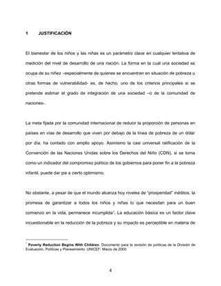 1 JUSTIFICACIÓN
El bienestar de los niños y las niñas es un parámetro clave en cualquier tentativa de
medición del nivel de desarrollo de una nación. La forma en la cual una sociedad se
ocupa de su niñez –especialmente de quienes se encuentran en situación de pobreza u
otras formas de vulnerabilidad- es, de hecho, uno de los criterios principales si se
pretende estimar el grado de integración de una sociedad –o de la comunidad de
naciones-.
La meta fijada por la comunidad internacional de reducir la proporción de personas en
países en vías de desarrollo que viven por debajo de la línea de pobreza de un dólar
por día, ha contado con amplio apoyo. Asimismo la casi universal ratificación de la
Convención de las Naciones Unidas sobre los Derechos del Niño (CDN), si se toma
como un indicador del compromiso político de los gobiernos para poner fin a la pobreza
infantil, puede dar pie a cierto optimismo.
No obstante, a pesar de que el mundo alcanza hoy niveles de “prosperidad” inéditos, la
promesa de garantizar a todos los niños y niñas lo que necesitan para un buen
comienzo en la vida, permanece incumplida1
. La educación básica es un factor clave
incuestionable en la reducción de la pobreza y su impacto es perceptible en materia de
1
Poverty Reduction Begins With Children. Documento para la revisión de políticas de la División de
Evaluación, Políticas y Planeamiento. UNICEF. Marzo de 2000.
4
 
