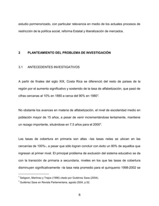 estudio pormenorizado, con particular relevancia en medio de los actuales procesos de
restricción de la política social, reforma Estatal y liberalización de mercados.
2 PLANTEAMIENTO DEL PROBLEMA DE INVESTIGACIÓN
3.1 ANTECEDENTES INVESTIGATIVOS
A partir de finales del siglo XIX, Costa Rica se diferenció del resto de países de la
región por el aumento significativo y sostenido de la tasa de alfabetización, que pasó de
cifras cercanas al 10% en 1880 a cerca del 90% en 19803
.
No obstante los avances en materia de alfabetización, el nivel de escolaridad medio en
población mayor de 15 años, a pesar de venir incrementándose lentamente, mantiene
un rezago importante, situándose en 7.5 años para el 20004
.
Las tasas de cobertura en primaria son altas –las tasas netas se ubican en las
cercanías de 100%-, a pesar que sólo logran concluir con éxito un 80% de aquellos que
ingresan al primer nivel. El principal problema de exclusión del sistema educativo se da
con la transición de primaria a secundaria, niveles en los que las tasas de cobertura
disminuyen significativamente –la tasa neta promedio para el quinquenio 1998-2002 se
3
Seligson, Martínez y Trejos (1996) citado por Gutiérrez Saxe (2004).
4
Guitérrez Saxe en Revista Parlamentaria, agosto 2004, p.52.
6
 