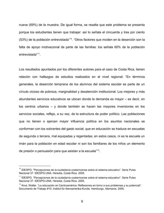 nueve (69%) de la muestra. De igual forma, se resalta que este problema se presenta
porque los estudiantes tienen que trabajar: así lo señala el cincuenta y tres por ciento
(53%) de la población entrevistada”10
. “Otros factores que inciden en la deserción son la
falta de apoyo motivacional de parte de las familias: los señala 60% de la población
entrevistada”11
.
Los resultados apuntados por los diferentes autores para el caso de Costa Rica, tienen
relación con hallazgos de estudios realizados en el nivel regional: “En términos
generales, la deserción temprana de los alumnos del sistema escolar es parte de un
círculo vicioso de pobreza, marginalidad y desatención institucional. Los mejores y más
abundantes servicios educativos se ubican donde la demanda es mayor – es decir, en
los centros urbanos – y donde también se hacen las mayores inversiones en los
servicios sociales, reflejo, a su vez, de la estructura de poder político. Las poblaciones
que no tienen o ejercen mayor influencia política en los asuntos nacionales se
conforman con los sobrantes del gasto social, que en educación se traduce en escuelas
de segunda o tercera, mal equipadas y regentadas; en estos casos, ni es la escuela un
imán para la población en edad escolar ni son los familiares de los niños un elemento
de presión o persuasión para que asistan a la escuela”12
.
10
IDESPO. “Percepciones de la ciudadanía costarricense sobre el sistema educativo”. Serie Pulso
Nacional 37. IDESPO-UNA. Heredia, Costa Rica. 2005.
11
IDESPO. “Percepciones de la ciudadanía costarricense sobre el sistema educativo”. Serie Pulso
Nacional 37. IDESPO-UNA. Heredia, Costa Rica. 2005.
12
Knut, Walter. “La educación en Centroamérica: Reflexiones en torno a sus problemas y su potencial”.
Documento de Trabajo #10. Institut für Iberoamerika-Kunde. Hamburgo, Alemania. 2000.
9
 