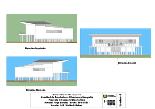 Elevacion Izquierda




                                                                 Elevación Frontal




Elevacion Derecha

                         Universidad de Concepcion




                                                                 Lamina 4
               Faculdad de Arquitectura, Urbanismo y Geografia
                     Proyecto !/Seccion 2/Claudia Lima
                  Nombre: Jorge Barrales / Fecha: 06-12-2011
                        Escala: 1:50 / Unidad: Metros
 