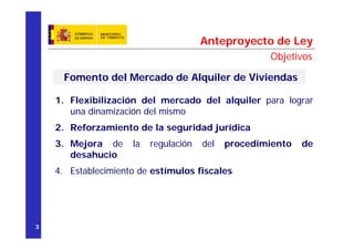 Anteproyecto de Ley
                                                     Objetivos

     Fomento del Mercado de Alquiler de Viviendas

    1. Flexibilización del mercado del alquiler para lograr
       una dinamización del mismo
    2. Reforzamiento de la seguridad jurídica
    3. Mejora de     la   regulación   del   procedimiento   de
       desahucio
    4. Establecimiento de estímulos fiscales




3
 