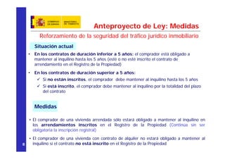 Anteproyecto de Ley: Medidas
        Reforzamiento de la seguridad del tráfico jurídico inmobiliario
      Situación actual
  •   En los contratos de duración inferior a 5 años: el comprador está obligado a
      mantener al inquilino hasta los 5 años (esté o no esté inscrito el contrato de
      arrendamiento en el Registro de la Propiedad)
  •   En los contratos de duración superior a 5 años:
          Si no están inscritos, el comprador debe mantener al inquilino hasta los 5 años
          Si está inscrito, el comprador debe mantener al inquilino por la totalidad del plazo
          del contrato


      Medidas

   • El comprador de una vivienda arrendada sólo estará obligado a mantener al inquilino en
     los arrendamientos inscritos en el Registro de la Propiedad (Continúa sin ser
     obligatoria la inscripción registral)
  • El comprador de una vivienda con contrato de alquiler no estará obligado a mantener al
8   inquilino si el contrato no está inscrito en el Registro de la Propiedad
 