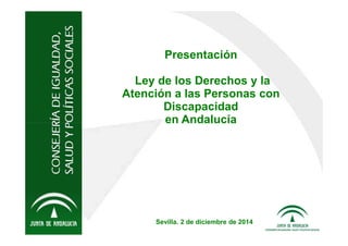 Presentación 
Ley de los Derechos y la 
Atención a las Personas con 
Discapacidad 
en Andalucía 
Sevilla. 2 de diciembre de 2014 
 