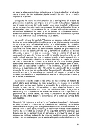 en salud y a las características del entorno a la hora de planificar, analizando
desde el punto de vista epidemiológico la situación de salud de la población
objetivo de la gestión.

   El capítulo VII aborda las intervenciones de la salud pública en materia de
protección de la salud y van dirigidas a la prevención de los efectos negativos
que diversos elementos del medio pueden tener sobre la salud y el bienestar
de las personas. Las intervenciones en materia de salud ambiental se dirigen a
la vigilancia y control de los agentes físicos, químicos y biológicos presentes en
los distintos elementos del medio y en los lugares de convivencia humana.
Estas intervenciones se aglutinan en dos secciones que abordan los aspectos
de la salud ambiental, salud alimentaria y salud laboral.

   La sección primera del capítulo VII recoge los aspectos más relevantes en
los que se sustenta la acción de gobierno de la sanidad ambiental, que cobra
un espacio propio y definido en el ámbito de la salud pública. Su contenido
recoge dos aspectos claves de la actuación de la sanidad ambiental: la
vigilancia y el control oficial. La salud humana depende en gran medida del
entorno en que se desenvuelve la vida y por tanto la salubridad de los los
alimentos, el agua y el aire es esencial. Pero el entorno en el que se
desenvuelve la vida del hombre no está constituido exclusivamente por el
medio natural, sino que hay que considerar también el entorno construido o
culturizado constituido por la vivienda, el lugar de trabajo, el colegio, los lugares
de ocio, la ciudad en su conjunto y los estilos de vida. Este entorno genera
condiciones ambientales nuevas que incorporan otros riesgos para la salud,
como son las radiaciones ionizantes y no ionizantes, el ruido, el cambio
climático, la superpoblación, etc. Afrontando la organización de la sanidad
ambiental de forma que se pueda realizar la coordinación adecuada entre las
administraciones y la administración general del estado y garantizar las
acciones relacionadas a la seguridad química de especial impacto en la salud y
en el desarrollo económico.

   La sección segunda establece las formas de las acciones en materia de
salud laboral para conseguir la mejor prevención de riesgos en el ámbito
laboral, pero también para facilitar la promoción de la salud en ese mismo
ámbito. La promoción de políticas públicas en salud laboral se llevará a cabo
mediante la colaboración con todas las administraciones y organismos
existentes y con competencias en materia de salud laboral. La promoción y
protección de la salud laboral, así como la prevención de los factores de
riesgos en este ámbito deben ser contempladas en la cartera de servicio de la
salud pública.

El capítulo VIII determina la aplicación en España de la evaluación de impacto
en salud, es decir la combinación de procedimientos, métodos y herramientas
mediante la cual un programa o ley pueden ser evaluados en relación con sus
efectos sobre la salud de la población y la distribución de tales efectos sobre la
misma. La necesidad de avanzar en la seguridad sanitaria aconseja que
España sea de los países líderes en garantizar y promover la salud en sus
acciones de gobierno incluyendo, tal como se establece en este capítulo, las
actuaciones necesarias para que se evalúe el impacto en la salud humana de


                                                                                  11
 