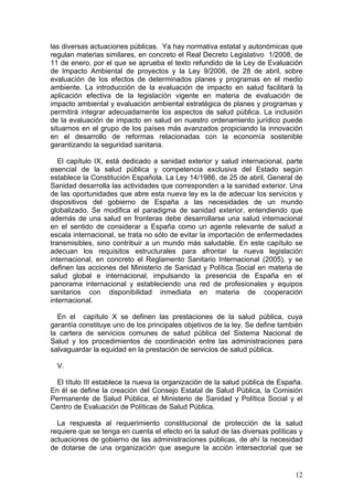 las diversas actuaciones públicas. Ya hay normativa estatal y autonómicas que
regulan materias similares, en concreto el Real Decreto Legislativo 1/2008, de
11 de enero, por el que se aprueba el texto refundido de la Ley de Evaluación
de Impacto Ambiental de proyectos y la Ley 9/2006, de 28 de abril, sobre
evaluación de los efectos de determinados planes y programas en el medio
ambiente. La introducción de la evaluación de impacto en salud facilitará la
aplicación efectiva de la legislación vigente en materia de evaluación de
impacto ambiental y evaluación ambiental estratégica de planes y programas y
permitirá integrar adecuadamente los aspectos de salud pública. La inclusión
de la evaluación de impacto en salud en nuestro ordenamiento jurídico puede
situarnos en el grupo de los países más avanzados propiciando la innovación
en el desarrollo de reformas relacionadas con la economía sostenible
garantizando la seguridad sanitaria.

   El capítulo IX, está dedicado a sanidad exterior y salud internacional, parte
esencial de la salud pública y competencia exclusiva del Estado según
establece la Constitución Española. La Ley 14/1986, de 25 de abril, General de
Sanidad desarrolla las actividades que corresponden a la sanidad exterior. Una
de las oportunidades que abre esta nueva ley es la de adecuar los servicios y
dispositivos del gobierno de España a las necesidades de un mundo
globalizado. Se modifica el paradigma de sanidad exterior, entendiendo que
además de una salud en fronteras debe desarrollarse una salud internacional
en el sentido de considerar a España como un agente relevante de salud a
escala internacional, se trata no sólo de evitar la importación de enfermedades
transmisibles, sino contribuir a un mundo más saludable. En este capítulo se
adecuan los requisitos estructurales para afrontar la nueva legislación
internacional, en concreto el Reglamento Sanitario Internacional (2005), y se
definen las acciones del Ministerio de Sanidad y Política Social en materia de
salud global e internacional, impulsando la presencia de España en el
panorama internacional y estableciendo una red de profesionales y equipos
sanitarios con disponibilidad inmediata en materia de cooperación
internacional.

  En el capítulo X se definen las prestaciones de la salud pública, cuya
garantía constituye uno de los principales objetivos de la ley. Se define también
la cartera de servicios comunes de salud pública del Sistema Nacional de
Salud y los procedimientos de coordinación entre las administraciones para
salvaguardar la equidad en la prestación de servicios de salud pública.

  V.

  El título III establece la nueva la organización de la salud pública de España.
En él se define la creación del Consejo Estatal de Salud Pública, la Comisión
Permanente de Salud Pública, el Ministerio de Sanidad y Política Social y el
Centro de Evaluación de Políticas de Salud Pública.

  La respuesta al requerimiento constitucional de protección de la salud
requiere que se tenga en cuenta el efecto en la salud de las diversas políticas y
actuaciones de gobierno de las administraciones públicas, de ahí la necesidad
de dotarse de una organización que asegure la acción intersectorial que se


                                                                              12
 