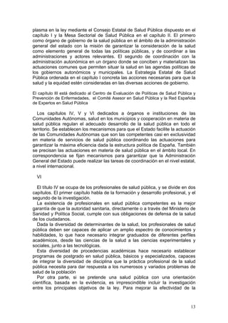 plasma en la ley mediante el Consejo Estatal de Salud Pública dispuesto en el
capítulo I y la Mesa Sectorial de Salud Pública en el capítulo II. El primero
como órgano de gobierno de la salud pública en el ámbito de la administración
general del estado con la misión de garantizar la consideración de la salud
como elemento general de todas las políticas públicas, y de coordinar a las
administraciones y actores relevantes. El segundo de coordinación con la
administración autonómica en un órgano donde se conciben y materializan las
actuaciones comunes que permiten situar la salud en las agendas políticas de
los gobiernos autonómicos y municipales. La Estrategia Estatal de Salud
Pública ordenada en el capítulo I concreta las acciones necesarias para que la
salud y la equidad estén consideradas en las diversas acciones de gobierno.

El capítulo III está dedicado al Centro de Evaluación de Políticas de Salud Pública y
Prevención de Enfermedades, el Comité Asesor en Salud Pública y la Red Española
de Expertos en Salud Pública

  Los capítulos IV, V y VI dedicados a órganos e instituciones de las
Comunidades Autónomas, salud en los municipios y cooperación en materia de
salud pública regulan el adecuado desarrollo de la salud pública en todo el
territorio. Se establecen los mecanismos para que el Estado facilite la actuación
de las Comunidades Autónomas que son las competentes casi en exclusividad
en materia de servicios de salud pública coordinando las actuaciones para
garantizar la máxima eficiencia dada la estructura política de España. También
se precisan las actuaciones en materia de salud pública en el ámbito local. En
correspondencia se fijan mecanismos para garantizar que la Administración
General del Estado puede realizar las tareas de coordinación en el nivel estatal,
a nivel internacional.

  VI

  El título IV se ocupa de los profesionales de salud pública, y se divide en dos
capítulos. El primer capítulo habla de la formación y desarrollo profesional, y el
segundo de la investigación.
  La existencia de profesionales en salud pública competentes es la mejor
garantía de que la autoridad sanitaria, directamente o a través del Ministerio de
Sanidad y Política Social, cumple con sus obligaciones de defensa de la salud
de los ciudadanos.
  Dada la diversidad de determinantes de la salud, los profesionales de salud
pública deben ser capaces de aplicar un amplio espectro de conocimientos y
habilidades, lo que hace necesario integrar graduados de diferentes perfiles
académicos, desde las ciencias de la salud a las ciencias experimentales y
sociales, junto a las tecnológicas.
  Esta diversidad de procedencias académicas hace necesario establecer
programas de postgrado en salud pública, básicos y especializados, capaces
de integrar la diversidad de disciplina que la práctica profesional de la salud
pública necesita para dar respuesta a los numerosos y variados problemas de
salud de la población
  Por otra parte, si se pretende una salud pública con una orientación
científica, basada en la evidencia, es imprescindible incluir la investigación
entre los principales objetivos de la ley. Para mejorar la efectividad de la



                                                                                  13
 