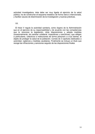 actividad investigadora, ésta debe ser muy ligada al ejercicio de la salud
pública, ha de construirse el esquema traslativo de forma clara e intencionada,
y facilitar cauces de diseminación de la investigación y buenas prácticas.


  VII.

  El título V regula la autoridad sanitaria, como órgano de la Administración
que en el ejercicio de su responsabilidad y de acuerdo con las competencias
que le reconoce la legislación, dicta disposiciones y adopta medidas
(ocasionalmente, de carácter unilateral, imperativas y coercitivas), que obligan
a particulares, colectivos e instituciones de forma personal o a sus bienes, al
objeto de proteger la salud de la población. Consta de 3 capítulos dedicados a
autoridad, vigilancia y medidas cautelares. Finalmente se incluye un título que
recoge las infracciones y sanciones seguido de las disposiciones finales




                                                                             14
 
