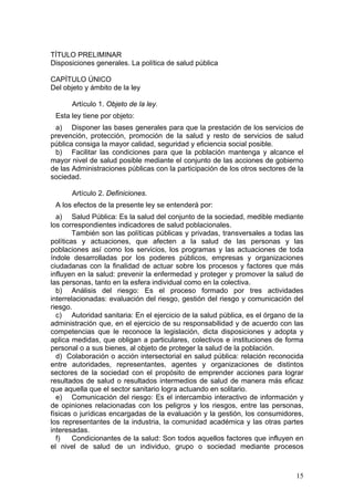 TÍTULO PRELIMINAR
Disposiciones generales. La política de salud pública

CAPÍTULO ÚNICO
Del objeto y ámbito de la ley

      Artículo 1. Objeto de la ley.
 Esta ley tiene por objeto:
 a) Disponer las bases generales para que la prestación de los servicios de
prevención, protección, promoción de la salud y resto de servicios de salud
pública consiga la mayor calidad, seguridad y eficiencia social posible.
 b) Facilitar las condiciones para que la población mantenga y alcance el
mayor nivel de salud posible mediante el conjunto de las acciones de gobierno
de las Administraciones públicas con la participación de los otros sectores de la
sociedad.

      Artículo 2. Definiciones.
 A los efectos de la presente ley se entenderá por:
  a) Salud Pública: Es la salud del conjunto de la sociedad, medible mediante
los correspondientes indicadores de salud poblacionales.
        También son las políticas públicas y privadas, transversales a todas las
políticas y actuaciones, que afecten a la salud de las personas y las
poblaciones así como los servicios, los programas y las actuaciones de toda
índole desarrolladas por los poderes públicos, empresas y organizaciones
ciudadanas con la finalidad de actuar sobre los procesos y factores que más
influyen en la salud: prevenir la enfermedad y proteger y promover la salud de
las personas, tanto en la esfera individual como en la colectiva.
  b) Análisis del riesgo: Es el proceso formado por tres actividades
interrelacionadas: evaluación del riesgo, gestión del riesgo y comunicación del
riesgo.
  c) Autoridad sanitaria: En el ejercicio de la salud pública, es el órgano de la
administración que, en el ejercicio de su responsabilidad y de acuerdo con las
competencias que le reconoce la legislación, dicta disposiciones y adopta y
aplica medidas, que obligan a particulares, colectivos e instituciones de forma
personal o a sus bienes, al objeto de proteger la salud de la población.
  d) Colaboración o acción intersectorial en salud pública: relación reconocida
entre autoridades, representantes, agentes y organizaciones de distintos
sectores de la sociedad con el propósito de emprender acciones para lograr
resultados de salud o resultados intermedios de salud de manera más eficaz
que aquella que el sector sanitario logra actuando en solitario.
  e) Comunicación del riesgo: Es el intercambio interactivo de información y
de opiniones relacionadas con los peligros y los riesgos, entre las personas,
físicas o jurídicas encargadas de la evaluación y la gestión, los consumidores,
los representantes de la industria, la comunidad académica y las otras partes
interesadas.
  f)    Condicionantes de la salud: Son todos aquellos factores que influyen en
el nivel de salud de un individuo, grupo o sociedad mediante procesos



                                                                              15
 