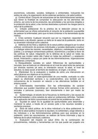 económicos, culturales, sociales, biológicos o ambientales, incluyendo los
estilos de vida y la organización de los sistemas sanitarios y de salud pública.
  g) Control oficial: Conjunto de actuaciones de las Administraciones sanitarias
que tienen la finalidad de comprobar la adecuación de los elementos del
entorno, así como la de los productos, las actividades y los servicios dirigidos a
la protección de la salud, a las normas destinadas a prevenir los riesgos para la
salud de la población.
  h) Cribado poblacional: Es la práctica de la detección precoz de la
enfermedad que se ofrece activamente al conjunto de la población susceptible
de padecer la enfermedad, pero que no tiene síntomas ni ha demandado ayuda
médica.
  i) Crisis sanitaria: Cualquier situación que por su magnitud, capacidad de
transmisión o de difusión, genere un daño en la salud de la población, tanto en
su dimensión individual como colectiva.
  j) Defensa de los fines y objetivos de la salud pública (abogacía por la salud
pública): combinación de acciones individuales y sociales destinadas a explicar
y a dialogar sobre las razones, necesidades, objetivos y estrategias de la salud
pública, y a conseguir compromisos políticos, económicos y sociales a favor de
las políticas de salud, integración de la defensa de la salud en todas las
políticas que inciden sobre ella (“salud en todas las políticas”), y aceptación
social, financiación y apoyo por parte de las Administraciones, organizaciones
ciudadanas y empresas.
  k) Desigualdades sociales en salud: Diferencias de oportunidades y
recursos, que se traducen en diferencias en el nivel de salud entre las personas
por diversas razones (el sexo, la orientación sexual, la edad, el nivel de
estudios, la clase social, el territorio de residencia, el origen, o la etnia).
  l) Efectividad: Es la evaluación o medida de cómo una intervención en
salud alcanza sus objetivos en la práctica.
  m) Eficiencia social: el coste-oportunidad de una medida, evaluada no sólo
según su efectividad sanitaria o su coste-beneficio, sino también por la
conveniencia de la inversión en relación a las alternativas factibles en el
entorno social.
  n) Enfermedades trasmisibles: Son las enfermedades de carácter
infeccioso que pueden trasmitirse por diversas formas entre personas o de
animales a personas (zoonosis), bien directamente o bien por medio de
vectores.
  o) Epidemiología: el estudio de la frecuencia, la distribución y las causas de
las enfermedades y otros estados de salud en poblaciones definidas. También
es la aplicación de dicho conocimiento al control de los problemas de salud.
  p) Equidad en salud: Es la igualdad de oportunidades para desarrollar y
mantener la salud, a través de un acceso justo a los recursos sociales y
sanitarios precisos.
  q) Ética de salud pública: de la ética individual a la ética poblacional, la
ética de la salud pública incorpora la equidad y la solidaridad y exige deberes a
los individuos y a las Administraciones públicas para que acciones en la
población, como las vacunaciones, se realicen de forma informada y bajo la
defensa de la salud individual y colectiva.
  r)    Evaluación del impacto en salud (EIS): Es la combinación de
procedimientos, métodos y herramientas con los que puede ser juzgada una



                                                                               16
 