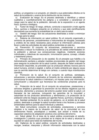 política, un programa o un proyecto, en relación a sus potenciales efectos en la
salud de la población y acerca de la distribución de los mismos.
  s) Evaluación de riesgo: Es el proceso destinado a identificar y valorar
cualitativa y cuantitativamente los peligros y a considerar y caracterizar el
riesgo para la salud de la población, derivado de la exposición a un agente
físico, químico o biológico.
  t)    Factor de riesgo: El rasgo, atributo, conducta o exposición a todo agente
físico, químico o biológico presente en el entorno y que está científicamente
demostrado que aumenta la probabilidad de un daño para la salud.
  u) Gestión del riesgo: Son las actuaciones destinadas a evitar o minimizar
un riesgo para la salud.
  v) Sistema de información en salud pública: Es el conjunto organizado y
armónico de personas, procedimientos e instrumentos de recogida, procesado
y análisis de los datos necesarios para producir la información precisa para
llevar a cabo las actividades de salud pública contenidas en esta ley.
  w) Prevención: El conjunto de actuaciones, prestaciones y servicios
destinados a reducir la incidencia y la prevalencia de ciertas enfermedades en
la población y atenuar sus consecuencias negativas, mediante acciones
individuales y colectivas de vacunación, inmunización pasiva, consejo, cribado
y tratamiento precoz.
  x) Principio de precaución (o de cautela): Es el precepto que habilita a la
Administración sanitaria a adoptar medidas provisionales de gestión del riesgo
para asegurar la protección de la salud cuando, después de haber evaluado la
información disponible, es previsible que se produzcan efectos nocivos para la
salud humana, animal o vegetal, o daños al medio ambiente por alguna causa
que no permite determinar el riesgo con certeza, o cuando haya incertidumbre
científica.
  y) Promoción de la salud: Es el conjunto de políticas, estrategias,
actuaciones y servicios destinados al fomento de los entornos saludables, a
promocionar la salud colectiva e individual y al impulso para una información,
comunicación y educación que favorezca las condiciones propicias para la
salud.
  z) Protección de la salud: Es el conjunto de actuaciones, prestaciones y
servicios dirigidos a garantizar la prevención de los efectos negativos que los
productos, elementos y procesos del entorno pueden tener sobre la salud y el
bienestar de las personas, incluyendo las garantías de la inocuidad y
salubridad de los productos alimenticios y alimentarios y la protección de la
población ante los riesgos causados por agentes físicos, químicos y biológicos.
  aa) Sanidad ambiental: Es la acción de gobierno, en el ámbito de la salud
pública, destinada a proteger la salud humana frente a los factores y procesos
ambientales dañinos para la salud individual y colectiva.
  bb) Salud comunitaria: conjunto de actividades, prestaciones y servicios
dirigidos a la mejora de la situación de salud de la comunidad en sus
dimensiones físicas, psicológicas y sociales, que actúan a través de su
capacidad colectiva de adaptación positiva a los cambios del entorno;
  cc) Salud global: Es el área de la salud pública encaminada al estudio,
investigación y práctica cuya prioridad es la mejora de la salud y alcanzar la
equidad en salud para todos los habitantes del mundo.
  dd) Vigilancia de la salud pública: conjunto de actividades destinadas a
recoger, analizar, interpretar y difundir información relacionada con la salud


                                                                              17
 
