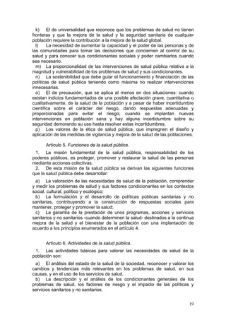 k) El de universalidad que reconoce que los problemas de salud no tienen
fronteras y que la mejora de la salud y la seguridad sanitaria de cualquier
población requiere la contribución a la mejora de la salud global.
  l)    La necesidad de aumentar la capacidad y el poder de las personas y de
las comunidades para tomar las decisiones que conciernen al control de su
salud y para conocer sus condicionantes sociales y poder cambiarlos cuando
sea necesario.
  m) La proporcionalidad de las intervenciones de salud pública relativa a la
magnitud y vulnerabilidad de los problemas de salud y sus condicionantes.
  n) La sostenibilidad que debe guiar el funcionamiento y financiación de las
políticas de salud pública teniendo como máxima no realizar intervenciones
innecesarias.
  o) El de precaución, que se aplica al menos en dos situaciones: cuando
existan indicios fundamentados de una posible afectación grave, cuantitativa o
cualitativamente, de la salud de la población y a pesar de haber incertidumbre
científica sobre el carácter del riesgo, dando respuestas adecuadas y
proporcionadas para evitar el riesgo; cuando se implantan nuevas
intervenciones en población sana y hay alguna incertidumbre sobre su
seguridad demorando su uso hasta resolver estas incertidumbres.
  p) Los valores de la ética de salud pública, que impregnen el diseño y
aplicación de las medidas de vigilancia y mejora de la salud de las poblaciones.

      Artículo 5. Funciones de la salud pública.
 1. La misión fundamental de la salud pública, responsabilidad de los
poderes públicos, es proteger, promover y restaurar la salud de las personas
mediante acciones colectivas.
 2. De esta misión de la salud pública se derivan las siguientes funciones
que la salud pública debe desarrollar:
  a) La valoración de las necesidades de salud de la población, comprender
y medir los problemas de salud y sus factores condicionantes en los contextos
social, cultural, político y ecológico;
  b) La formulación y el desarrollo de políticas públicas sanitarias y no
sanitarias, contribuyendo a la construcción de respuestas sociales para
mantener, proteger y promover la salud;
  c) La garantía de la prestación de unos programas, acciones y servicios
sanitarios y no sanitarios -cuando determinen la salud- destinados a la continua
mejora de la salud y el bienestar de la población con una implantación de
acuerdo a los principios enumerados en el artículo 4.


      Artículo 6. Actividades de la salud pública.
 1. Las actividades básicas para valorar las necesidades de salud de la
población son:
 a) El análisis del estado de la salud de la sociedad, reconocer y valorar los
cambios y tendencias más relevantes en los problemas de salud, en sus
causas, y en el uso de los servicios de salud.
 b) La descripción y el análisis de los condicionantes generales de los
problemas de salud, los factores de riesgo y el impacto de las políticas y
servicios sanitarios y no sanitarios.


                                                                             19
 