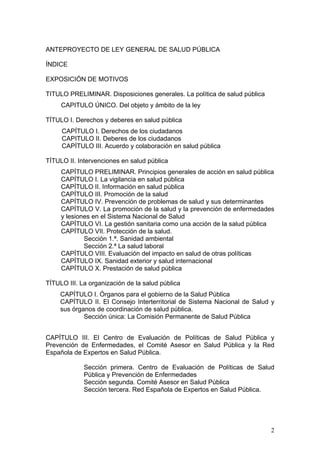 ANTEPROYECTO DE LEY GENERAL DE SALUD PÚBLICA

ÍNDICE

EXPOSICIÓN DE MOTIVOS

TITULO PRELIMINAR. Disposiciones generales. La política de salud pública
     CAPITULO ÚNICO. Del objeto y ámbito de la ley

TÍTULO I. Derechos y deberes en salud pública
     CAPÍTULO I. Derechos de los ciudadanos
     CAPITULO II. Deberes de los ciudadanos
     CAPÍTULO III. Acuerdo y colaboración en salud pública

TÍTULO II. Intervenciones en salud pública
     CAPÍTULO PRELIMINAR. Principios generales de acción en salud pública
     CAPÍTULO I. La vigilancia en salud pública
     CAPÍTULO II. Información en salud pública
     CAPÍTULO III. Promoción de la salud
     CAPÍTULO IV. Prevención de problemas de salud y sus determinantes
     CAPÍTULO V. La promoción de la salud y la prevención de enfermedades
     y lesiones en el Sistema Nacional de Salud
     CAPÍTULO VI. La gestión sanitaria como una acción de la salud pública
     CAPÍTULO VII. Protección de la salud.
             Sección 1.ª. Sanidad ambiental
             Sección 2.ª La salud laboral
     CAPÍTULO VIII. Evaluación del impacto en salud de otras políticas
     CAPÍTULO IX. Sanidad exterior y salud internacional
     CAPÍTULO X. Prestación de salud pública

TÍTULO III. La organización de la salud pública
     CAPÍTULO I. Órganos para el gobierno de la Salud Pública
     CAPÍTULO II. El Consejo Interterritorial de Sistema Nacional de Salud y
     sus órganos de coordinación de salud pública.
             Sección única: La Comisión Permanente de Salud Pública


CAPÍTULO III. El Centro de Evaluación de Políticas de Salud Pública y
Prevención de Enfermedades, el Comité Asesor en Salud Pública y la Red
Española de Expertos en Salud Pública.

             Sección primera. Centro de Evaluación de Políticas de Salud
             Pública y Prevención de Enfermedades
             Sección segunda. Comité Asesor en Salud Pública
             Sección tercera. Red Española de Expertos en Salud Pública.




                                                                           2
 