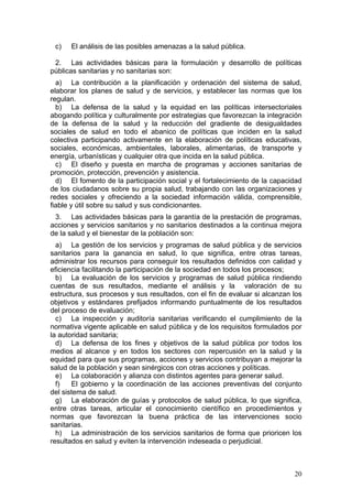 c)   El análisis de las posibles amenazas a la salud pública.

 2. Las actividades básicas para la formulación y desarrollo de políticas
públicas sanitarias y no sanitarias son:
  a) La contribución a la planificación y ordenación del sistema de salud,
elaborar los planes de salud y de servicios, y establecer las normas que los
regulan.
  b) La defensa de la salud y la equidad en las políticas intersectoriales
abogando política y culturalmente por estrategias que favorezcan la integración
de la defensa de la salud y la reducción del gradiente de desigualdades
sociales de salud en todo el abanico de políticas que inciden en la salud
colectiva participando activamente en la elaboración de políticas educativas,
sociales, económicas, ambientales, laborales, alimentarias, de transporte y
energía, urbanísticas y cualquier otra que incida en la salud pública.
  c) El diseño y puesta en marcha de programas y acciones sanitarias de
promoción, protección, prevención y asistencia.
  d) El fomento de la participación social y el fortalecimiento de la capacidad
de los ciudadanos sobre su propia salud, trabajando con las organizaciones y
redes sociales y ofreciendo a la sociedad información válida, comprensible,
fiable y útil sobre su salud y sus condicionantes.
 3. Las actividades básicas para la garantía de la prestación de programas,
acciones y servicios sanitarios y no sanitarios destinados a la continua mejora
de la salud y el bienestar de la población son:
  a) La gestión de los servicios y programas de salud pública y de servicios
sanitarios para la ganancia en salud, lo que significa, entre otras tareas,
administrar los recursos para conseguir los resultados definidos con calidad y
eficiencia facilitando la participación de la sociedad en todos los procesos;
  b) La evaluación de los servicios y programas de salud pública rindiendo
cuentas de sus resultados, mediante el análisis y la valoración de su
estructura, sus procesos y sus resultados, con el fin de evaluar si alcanzan los
objetivos y estándares prefijados informando puntualmente de los resultados
del proceso de evaluación;
  c) La inspección y auditoría sanitarias verificando el cumplimiento de la
normativa vigente aplicable en salud pública y de los requisitos formulados por
la autoridad sanitaria;
  d) La defensa de los fines y objetivos de la salud pública por todos los
medios al alcance y en todos los sectores con repercusión en la salud y la
equidad para que sus programas, acciones y servicios contribuyan a mejorar la
salud de la población y sean sinérgicos con otras acciones y políticas.
  e) La colaboración y alianza con distintos agentes para generar salud.
  f)   El gobierno y la coordinación de las acciones preventivas del conjunto
del sistema de salud.
  g) La elaboración de guías y protocolos de salud pública, lo que significa,
entre otras tareas, articular el conocimiento científico en procedimientos y
normas que favorezcan la buena práctica de las intervenciones socio
sanitarias.
  h) La administración de los servicios sanitarios de forma que prioricen los
resultados en salud y eviten la intervención indeseada o perjudicial.



                                                                             20
 