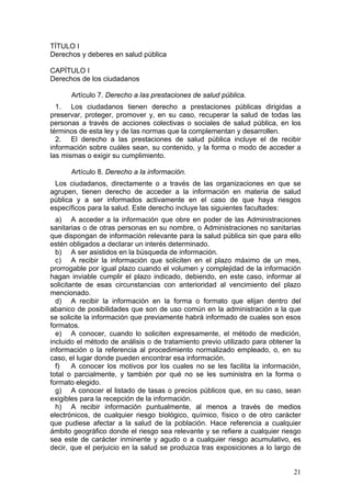 TÍTULO I
Derechos y deberes en salud pública

CAPÍTULO I
Derechos de los ciudadanos

      Artículo 7. Derecho a las prestaciones de salud pública.
  1. Los ciudadanos tienen derecho a prestaciones públicas dirigidas a
preservar, proteger, promover y, en su caso, recuperar la salud de todas las
personas a través de acciones colectivas o sociales de salud pública, en los
términos de esta ley y de las normas que la complementan y desarrollen.
  2. El derecho a las prestaciones de salud pública incluye el de recibir
información sobre cuáles sean, su contenido, y la forma o modo de acceder a
las mismas o exigir su cumplimiento.

      Artículo 8. Derecho a la información.
 Los ciudadanos, directamente o a través de las organizaciones en que se
agrupen, tienen derecho de acceder a la información en materia de salud
pública y a ser informados activamente en el caso de que haya riesgos
específicos para la salud. Este derecho incluye las siguientes facultades:
  a) A acceder a la información que obre en poder de las Administraciones
sanitarias o de otras personas en su nombre, o Administraciones no sanitarias
que dispongan de información relevante para la salud pública sin que para ello
estén obligados a declarar un interés determinado.
  b) A ser asistidos en la búsqueda de información.
  c) A recibir la información que soliciten en el plazo máximo de un mes,
prorrogable por igual plazo cuando el volumen y complejidad de la información
hagan inviable cumplir el plazo indicado, debiendo, en este caso, informar al
solicitante de esas circunstancias con anterioridad al vencimiento del plazo
mencionado.
  d) A recibir la información en la forma o formato que elijan dentro del
abanico de posibilidades que son de uso común en la administración a la que
se solicite la información que previamente habrá informado de cuales son esos
formatos.
  e) A conocer, cuando lo soliciten expresamente, el método de medición,
incluido el método de análisis o de tratamiento previo utilizado para obtener la
información o la referencia al procedimiento normalizado empleado, o, en su
caso, el lugar donde pueden encontrar esa información.
  f)    A conocer los motivos por los cuales no se les facilita la información,
total o parcialmente, y también por qué no se les suministra en la forma o
formato elegido.
  g) A conocer el listado de tasas o precios públicos que, en su caso, sean
exigibles para la recepción de la información.
  h) A recibir información puntualmente, al menos a través de medios
electrónicos, de cualquier riesgo biológico, químico, físico o de otro carácter
que pudiese afectar a la salud de la población. Hace referencia a cualquier
ámbito geográfico donde el riesgo sea relevante y se refiere a cualquier riesgo
sea este de carácter inminente y agudo o a cualquier riesgo acumulativo, es
decir, que el perjuicio en la salud se produzca tras exposiciones a lo largo de


                                                                             21
 