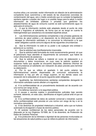 muchos años y en concreto: recibir información sin dilación de la administración
competente local, autonómica y del estado de las situaciones concretas de
contaminación del agua, aire o medio construido que no cumplan la legislación
sanitaria vigente o puedan dar lugar a un posible riesgo para la salud; a recibir
información de entidades públicas o privadas que gestionen los
abastecimientos de agua de consumo cuando se esté suministrando agua no
apta para el consumo.
  i)   A que la información recibida esté adaptada desde el punto de vista
cultural y lingüístico al solicitante, de forma que en se tenga en cuenta la
heterogeneidad que caracteriza a la sociedad española actual.
 2. Las Administraciones sanitarias competentes o las privadas gestoras de
 servicios de salud pública y en disposición de la información sólo podrán
 denegar la información solicitada o no comunicar la información a la que
 están obligados cuando concurra alguna de las siguientes circunstancias:
  a) Que la información no esté en su poder o de cualquier otra entidad o
persona en su nombre.
  b) Que la solicitud sea manifiestamente irrazonable.
  c) Que la solicitud esté formulada de modo excesivamente general, sin que
el peticionario haya atendido el requerimiento de concreción, que habrá de
incluir ofrecimiento de asistencia.
  d) Que la solicitud se refiera a material en curso de elaboración o a
documentos y datos inconclusos, en cuyo caso la petición quedará en
suspenso hasta que aquella se encuentre disponible, debiendo informar de
esta circunstancia al solicitante con indicación de plazo previsto para terminar
su elaboración.
  e) Por lo que se refiere al apartado h del punto anterior las
Administraciones estarán dispensadas de comunicar activamente la
información si hay por ello un riesgo superior, en los demás casos con
excepción de lo estipulado en el punto siguiente están obligadas.
  3. Igualmente, las Administraciones sanitarias competentes denegarán la
información solicitada cuando afecten a lo siguiente:
  a) A la confidencialidad de un procedimiento declarado así de acuerdo con
una norma con rango de ley.
  b) A la defensa nacional o a la seguridad pública.
  c) A causas o asuntos sujetos a procedimientos judiciales bajo secreto
sumarial, debiendo, en este caso, identificarse el órgano judicial ante el que se
tramitan.
  d) A la confidencialidad de datos de carácter comercial o industrial, cuando
dicha confidencialidad esté prevista en una norma con rango de ley o en la
normativa comunitaria.
  e) A los derechos de propiedad intelectual e industrial, salvo que se hubiera
autorizado la divulgación o fuese de dominio público.
  f) Al carácter confidencial de los datos personales de acuerdo con lo
dispuesto en la Ley Orgánica 15/1999, de 13 de diciembre, de Protección de
Datos de Carácter Personal.
  g) A la protección de la intimidad o dignidad de las personas involucradas en
las actuaciones de salud pública a que se refiera la petición de información.




                                                                              22
 