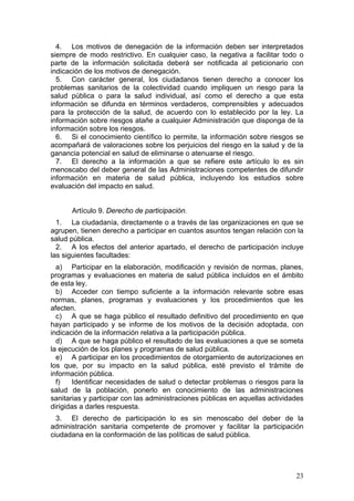 4. Los motivos de denegación de la información deben ser interpretados
siempre de modo restrictivo. En cualquier caso, la negativa a facilitar todo o
parte de la información solicitada deberá ser notificada al peticionario con
indicación de los motivos de denegación.
  5. Con carácter general, los ciudadanos tienen derecho a conocer los
problemas sanitarios de la colectividad cuando impliquen un riesgo para la
salud pública o para la salud individual, así como el derecho a que esta
información se difunda en términos verdaderos, comprensibles y adecuados
para la protección de la salud, de acuerdo con lo establecido por la ley. La
información sobre riesgos atañe a cualquier Administración que disponga de la
información sobre los riesgos.
  6. Si el conocimiento científico lo permite, la información sobre riesgos se
acompañará de valoraciones sobre los perjuicios del riesgo en la salud y de la
ganancia potencial en salud de eliminarse o atenuarse el riesgo.
  7. El derecho a la información a que se refiere este artículo lo es sin
menoscabo del deber general de las Administraciones competentes de difundir
información en materia de salud pública, incluyendo los estudios sobre
evaluación del impacto en salud.


      Artículo 9. Derecho de participación.
  1. La ciudadanía, directamente o a través de las organizaciones en que se
agrupen, tienen derecho a participar en cuantos asuntos tengan relación con la
salud pública.
  2. A los efectos del anterior apartado, el derecho de participación incluye
las siguientes facultades:
  a) Participar en la elaboración, modificación y revisión de normas, planes,
programas y evaluaciones en materia de salud pública incluidos en el ámbito
de esta ley.
  b) Acceder con tiempo suficiente a la información relevante sobre esas
normas, planes, programas y evaluaciones y los procedimientos que les
afecten.
  c) A que se haga público el resultado definitivo del procedimiento en que
hayan participado y se informe de los motivos de la decisión adoptada, con
indicación de la información relativa a la participación pública.
  d) A que se haga público el resultado de las evaluaciones a que se someta
la ejecución de los planes y programas de salud pública.
  e) A participar en los procedimientos de otorgamiento de autorizaciones en
los que, por su impacto en la salud pública, esté previsto el trámite de
información pública.
  f)    Identificar necesidades de salud o detectar problemas o riesgos para la
salud de la población, ponerlo en conocimiento de las administraciones
sanitarias y participar con las administraciones públicas en aquellas actividades
dirigidas a darles respuesta.
  3. El derecho de participación lo es sin menoscabo del deber de la
administración sanitaria competente de promover y facilitar la participación
ciudadana en la conformación de las políticas de salud pública.




                                                                              23
 
