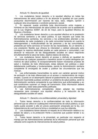 Artículo 10. Derecho de igualdad.
  1. Los ciudadanos tienen derecho a la equidad efectiva en todas las
intervenciones de salud pública a fin de alcanzar la igualdad sin que pueda
producirse discriminación por razones de raza, sexo, religión, opinión o
cualquier otra circunstancia o condición personal o social.
  2. En especial, queda prohibida toda discriminación entre mujeres y
hombres en las intervenciones de salud pública de acuerdo con lo establecido
por la Ley Orgánica 3/2007, de 22 de mayo, para la Igualdad Efectiva de
Mujeres y Hombres.
  3. Los ciudadanos tienen derecho a una equidad efectiva en la prestación
de servicios sanitarios y de salud pública, lo que requiere que todas las
Administraciones sanitarias, los servicios y los profesionales atiendan a las
necesidades de cada ciudadano y de cada comunidad teniendo en cuenta la
heterogeneidad y multiculturalidad de las personas y de las comunidades,
prestando por tanto servicios en función de las necesidades. Es un derecho a
una prestación flexible que ofrezca la intensidad y calidad adecuada para
conseguir la máxima efectividad posible en cada persona o comunidad y así
alcanzar la reducción de las desigualdades sociales en salud mejorando
simultáneamente la salud de todos, objetivo básico de esta ley.
  4. Los ciudadanos tienen derecho al acceso o disfrute en igualdad de
condiciones de cualquier prestación o beneficio social no podrá denegarse por
motivos de salud pública. Si excepcionalmente fuesen necesarias pruebas de
salud o medidas de trato diferenciado, éstas deberán ser públicas y estar
debidamente justificadas y fundamentadas, siendo la Administración sanitaria
competente la encargada de avalar y publicar las circunstancias que las
motivan.
  5. Las enfermedades transmisibles no serán con carácter general motivo
de exclusión ni de trato diferenciado en el acceso o mantenimiento de ningún
empleo. Cuando en el desempeño laboral el padecimiento de una enfermedad
o infección trasmisible pudiese constituir un problema de salud pública, serán la
Administración sanitaria competente la que determine qué enfermedades y en
qué condiciones suponen un riesgo de transmisión. Esta información deberá
ser publicada y estar adecuadamente justificada.
  6. Las Administraciones competentes deben adoptar las medidas
necesarias para conseguir una equidad efectiva y la reducción de las
desigualdades sociales en salud.

      Artículo 11. Derecho a la confidencialidad, privacidad y dignidad.
  1. Todos tienen derecho a la confidencialidad de toda la información
personal que se utilice en cualesquiera intervenciones de salud pública y a que
nadie pueda acceder a ella sin previa autorización amparada por la ley, con
independencia de cual fuera la forma o modalidad en que fue obtenida.
  2. Los ciudadanos tienen derecho al respeto de la información relativa a su
estado de salud y a la protección frente a acciones que puedan tender a su
vulneración.
  3. Todos tienen derecho a la privacidad, en particular con respecto al
manejo por las Administraciones sanitarias de la información personal que sea
utilizada como soporte de intervenciones de salud pública.




                                                                              24
 