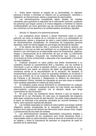 4. Todos tienen derecho al respeto de su personalidad, su dignidad,
personal y familiar, e intimidad, en relación con su participación, voluntaria u
obligatoria, en intervenciones, planes y programas de salud pública.
  5. Las Administraciones competentes deben adoptar las medidas
necesarias para garantizar la seguridad de la información personal, quedando
las personas que tengan acceso a la misma obligadas a mantener la máxima
confidencialidad; así como garantizar que las intervenciones de salud pública
son conformes con los derechos a la confidencialidad, privacidad y dignidad.

      Artículo 12. Derecho a la autonomía personal.
  1. Los ciudadanos tienen derecho a decidir libremente sobre su salud
personal, así como al respeto de su voluntad en torno a su participación en
intervenciones, planes y programas de salud y salud pública promovidos por
las Administraciones competentes. En situaciones de incapacidad personal
declarada, serán los tutores legales los que tengan esa libertad de decisión.
  2. A los efectos del ejercicio libre y consciente del anterior derecho, los
ciudadanos a los que se pida que participen en un programa de salud tienen
derecho a ser informados por el responsable sobre los fundamentos, objetivos,
riesgos y consecuencias de la intervención de que se trate. La información
deberá ser fidedigna, incluyendo las incertidumbres que existan, y se
comunicará de forma comprensible y adecuada a las necesidades y formación
de cada ciudadano.
  3. Cualquier actuación en salud pública que afecte directamente a un
ciudadano necesita su consentimiento libre y voluntario, una vez recibida la
información a que se refiere el apartado anterior. La regla general es que el
consentimiento sea verbal, sin perjuicio del deber del responsable de dejar
constancia escrita en la documentación de la actuación. No obstante, el
consentimiento será escrito en todos los supuestos señalados en el artículo 8
de la Ley 41/2002, de 14 de noviembre, Básica Reguladora de la Autonomía
del Paciente y de Derechos y Obligaciones en Materia de Información y
Documentación Clínica, incluidos los supuestos en que esos actos se adopten
como medidas especiales en materia de salud pública.
  4. El ciudadano puede revocar libremente su consentimiento en cualquier
momento. La administración aceptará de plano, sin más trámite, esa decisión,
interrumpiendo cualquier actuación con el afectado desde que tenga
conocimiento de esa revocación.
  5. De igual modo, los ciudadanos tienen derecho a que se respete su
voluntad de no ser informados. En este caso, el responsable del programa
debe dejar constancia escrita de esta decisión. De existir riesgo relevante para
la salud, se informará a las personas vinculadas por razones familiares o de
hecho, salvo oposición expresa del afectado.
  6. Las medidas especiales en materia de salud pública que tengan carácter
obligatorio quedan exceptuadas de la necesidad de consentimiento, sin
perjuicio de la vigencia del derecho de información sobre causas, fines, riesgos
y consecuencias de esa clase de medidas.
  7. Las Administraciones sanitarias desarrollarán actuaciones dirigidas a
potenciar la capacidad de los ciudadanos para tomar decisiones libres y
responsables sobre su salud individual, sobre la salud de la sociedad en la que
se integran y sobre la importancia de participar en programas de salud en
beneficio de la colectividad.


                                                                             25
 