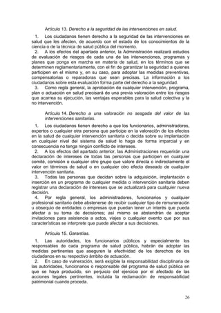 Artículo 13. Derecho a la seguridad de las intervenciones en salud.
  1. Los ciudadanos tienen derecho a la seguridad de las intervenciones en
salud que les afecten, de acuerdo con el estado de los conocimientos de la
ciencia o de la técnica de salud pública del momento.
  2. A los efectos del apartado anterior, la Administración realizará estudios
de evaluación de riesgos de cada una de las intervenciones, programas y
planes que ponga en marcha en materia de salud, en los términos que se
determinen reglamentariamente, con el fin de garantizar la seguridad a quienes
participen en el mismo y, en su caso, para adoptar las medidas preventivas,
compensatorias o reparadoras que sean precisas. La información a los
ciudadanos sobre esta evaluación forma parte del derecho a la seguridad.
  3. Como regla general, la aprobación de cualquier intervención, programa,
plan o actuación en salud precisará de una previa valoración entre los riesgos
que acarrea su ejecución, las ventajas esperables para la salud colectiva y la
no intervención.

      Artículo 14. Derecho a una valoración no sesgada del valor de las
      intervenciones sanitarias.
  1. Los ciudadanos tienen derecho a que los funcionarios, administradores,
expertos o cualquier otra persona que participe en la valoración de los efectos
en la salud de cualquier intervención sanitaria o decida sobre su implantación
en cualquier nivel del sistema de salud lo haga de forma imparcial y en
consecuencia no tenga ningún conflicto de intereses.
  2. A los efectos del apartado anterior, las Administraciones requerirán una
declaración de intereses de todas las personas que participen en cualquier
comité, comisión o cualquier otro grupo que valore directa o indirectamente el
valor en términos de salud o en cualquier otro efecto deseado de cualquier
intervención sanitaria.
  3. Todas las personas que decidan sobre la adquisición, implantación o
inserción en un programa de cualquier medida o intervención sanitaria deben
registrar una declaración de intereses que se actualizará para cualquier nueva
decisión.
  4. Por regla general, los administradores, funcionarios y cualquier
profesional sanitario debe abstenerse de recibir cualquier tipo de remuneración
u obsequio de entidades o empresas que puedan tener un interés que pueda
afectar a su toma de decisiones; así mismo se abstendrán de aceptar
invitaciones para asistencia a actos, viajes o cualquier evento que por sus
características se interprete que puede afectar a sus decisiones.

      Artículo 15. Garantías.
  1. Las autoridades, los funcionarios públicos y especialmente los
responsables de cada programa de salud pública, habrán de adoptar las
medidas pertinentes que aseguren la efectividad de los derechos de los
ciudadanos en su respectivo ámbito de actuación.
  2. En caso de vulneración, será exigible la responsabilidad disciplinaria de
las autoridades, funcionarios o responsable del programa de salud pública en
que se haya producido, sin perjuicio del ejercicio por el afectado de las
acciones legales pertinentes, incluida la reclamación de responsabilidad
patrimonial cuando proceda.


                                                                            26
 