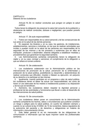 CAPÍTULO II
Deberes de los ciudadanos

      Artículo 16. De no realizar conductas que pongan en peligro la salud
      pública.
 Todos tienen la obligación de preservar la salud del conjunto de la población y
abstenerse de realizar conductas, dolosas o negligentes, que puedan ponerla
en peligro.

      Artículo 17. De auto responsabilidad.
  1. Todos son responsables de su salud personal y de las consecuencias de
sus actos en la salud de las demás personas.
  2. En especial, los titulares y, en su caso, los gestores, de instalaciones,
establecimientos, servicios e industrias, en los que se realizan actividades que
inciden o pueden incidir en la salud de las personas son responsables de la
seguridad de los mismos y de los procesos o sustancias que en ellos se
manipulan, producen o desarrollan, estando obligados a establecer medidas y
procedimientos que garanticen la seguridad sanitaria.
  3. Las Administraciones sanitarias competentes tienen la obligación de
vigilar y, en su caso, corregir y sancionar, el cumplimiento de la obligación a
que se refiere el número anterior.

      Artículo 18. De colaboración.
  1. Los ciudadanos colaborarán con la Administración pública en las
intervenciones de promoción de la salud, prevención de la enfermedad y
protección de la salud pública, posibilitando su desarrollo y absteniéndose de
realizar conductas que dificulten, impidan o falseen su ejecución, sin perjuicio
de su derecho a no participar en las mismas.
  2. Igualmente, cuando participen en un programa o plan de salud pública,
los ciudadanos tienen el deber de actuar con responsabilidad, así como de
hacer un uso adecuado de los medios e instalaciones puestos a su disposición
y de los que se beneficien.
  3. Asimismo, los ciudadanos deben respetar la dignidad personal y
profesional de las autoridades y funcionarios que llevan a cabo el desarrollo de
las intervenciones de salud pública.

      Artículo 19. De comunicación.
  1. Los ciudadanos deben poner en conocimiento de la Administración
sanitaria competente los hechos, datos o circunstancias que pudieran constituir
un riesgo o peligro para la salud pública, en cuanto los detecten siempre y
cuando no se vulnere la ley 41/2002, de 14 de noviembre, básica reguladora de
la autonomía del paciente y de derechos y obligaciones en materia de
información y documentación clínica.
  2. Este deber general lo es sin menoscabo de las obligaciones de
comunicación e información que las leyes imponen sobre los profesionales
sanitarios.



                                                                             27
 