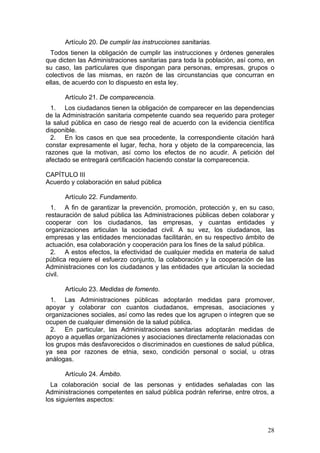 Artículo 20. De cumplir las instrucciones sanitarias.
  Todos tienen la obligación de cumplir las instrucciones y órdenes generales
que dicten las Administraciones sanitarias para toda la población, así como, en
su caso, las particulares que dispongan para personas, empresas, grupos o
colectivos de las mismas, en razón de las circunstancias que concurran en
ellas, de acuerdo con lo dispuesto en esta ley.

      Artículo 21. De comparecencia.
  1. Los ciudadanos tienen la obligación de comparecer en las dependencias
de la Administración sanitaria competente cuando sea requerido para proteger
la salud pública en caso de riesgo real de acuerdo con la evidencia científica
disponible.
  2. En los casos en que sea procedente, la correspondiente citación hará
constar expresamente el lugar, fecha, hora y objeto de la comparecencia, las
razones que la motivan, así como los efectos de no acudir. A petición del
afectado se entregará certificación haciendo constar la comparecencia.

CAPÍTULO III
Acuerdo y colaboración en salud pública

      Artículo 22. Fundamento.
  1. A fin de garantizar la prevención, promoción, protección y, en su caso,
restauración de salud pública las Administraciones públicas deben colaborar y
cooperar con los ciudadanos, las empresas, y cuantas entidades y
organizaciones articulan la sociedad civil. A su vez, los ciudadanos, las
empresas y las entidades mencionadas facilitarán, en su respectivo ámbito de
actuación, esa colaboración y cooperación para los fines de la salud pública.
  2. A estos efectos, la efectividad de cualquier medida en materia de salud
pública requiere el esfuerzo conjunto, la colaboración y la cooperación de las
Administraciones con los ciudadanos y las entidades que articulan la sociedad
civil.

      Artículo 23. Medidas de fomento.
  1. Las Administraciones públicas adoptarán medidas para promover,
apoyar y colaborar con cuantos ciudadanos, empresas, asociaciones y
organizaciones sociales, así como las redes que los agrupen o integren que se
ocupen de cualquier dimensión de la salud pública.
  2. En particular, las Administraciones sanitarias adoptarán medidas de
apoyo a aquellas organizaciones y asociaciones directamente relacionadas con
los grupos más desfavorecidos o discriminados en cuestiones de salud pública,
ya sea por razones de etnia, sexo, condición personal o social, u otras
análogas.

      Artículo 24. Ámbito.
  La colaboración social de las personas y entidades señaladas con las
Administraciones competentes en salud pública podrán referirse, entre otros, a
los siguientes aspectos:



                                                                            28
 