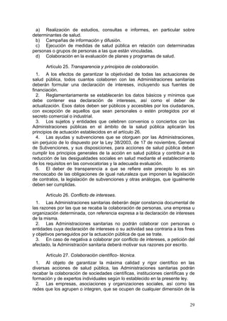 a) Realización de estudios, consultas e informes, en particular sobre
determinantes de salud.
 b) Campañas de información y difusión.
 c) Ejecución de medidas de salud pública en relación con determinadas
personas o grupos de personas a las que están vinculadas.
 d) Colaboración en la evaluación de planes y programas de salud.

      Artículo 25. Transparencia y principios de colaboración.
  1. A los efectos de garantizar la objetividad de todas las actuaciones de
salud pública, todos cuantos colaboren con las Administraciones sanitarias
deberán formular una declaración de intereses, incluyendo sus fuentes de
financiación.
  2. Reglamentariamente se establecerán los datos básicos y mínimos que
debe contener esa declaración de intereses, así como el deber de
actualización. Esos datos deben ser públicos y accesibles por los ciudadanos,
con excepción de aquellos que sean personales o estén protegidos por el
secreto comercial o industrial.
  3. Los sujetos y entidades que celebren convenios o conciertos con las
Administraciones públicas en el ámbito de la salud pública aplicarán los
principios de actuación establecidos en el artículo 26.
  4. Las ayudas y subvenciones que se otorguen por las Administraciones,
sin perjuicio de lo dispuesto por la Ley 38/2003, de 17 de noviembre, General
de Subvenciones, y sus disposiciones, para acciones de salud pública deben
cumplir los principios generales de la acción en salud pública y contribuir a la
reducción de las desigualdades sociales en salud mediante el establecimiento
de los requisitos en las convocatorias y la adecuada evaluación.
  5. El deber de transparencia a que se refiere este precepto lo es sin
menoscabo de las obligaciones de igual naturaleza que imponen la legislación
de contratos, la legislación de subvenciones y otras análogas, que igualmente
deben ser cumplidas.

      Artículo 26. Conflicto de intereses.
  1. Las Administraciones sanitarias deberán dejar constancia documental de
las razones por las que se recaba la colaboración de personas, una empresa u
organización determinada, con referencia expresa a la declaración de intereses
de la misma.
  2. Las Administraciones sanitarias no podrán colaborar con personas o
entidades cuya declaración de intereses o su actividad sea contraria a los fines
y objetivos perseguidos por la actuación pública de que se trate.
  3. En caso de negativa a colaborar por conflicto de intereses, a petición del
afectado, la Administración sanitaria deberá motivar sus razones por escrito.

      Artículo 27. Colaboración científico- técnica.
  1. Al objeto de garantizar la máxima calidad y rigor científico en las
diversas acciones de salud pública, las Administraciones sanitarias podrán
recabar la colaboración de sociedades científicas, instituciones científicas y de
formación y de expertos individuales según lo establecido en la presente ley.
  2. Las empresas, asociaciones y organizaciones sociales, así como las
redes que los agrupen o integren, que se ocupen de cualquier dimensión de la


                                                                              29
 