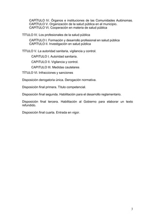 CAPÍTULO IV. Órganos e instituciones de las Comunidades Autónomas.
     CAPÍTULO V. Organización de la salud pública en el municipio.
     CAPÍTULO VI. Cooperación en materia de salud pública

TÍTULO IV. Los profesionales de la salud pública
     CAPÍTULO I. Formación y desarrollo profesional en salud pública
     CAPÍTULO II. Investigación en salud pública

TÍTULO V. La autoridad sanitaria, vigilancia y control.
      CAPITULO I. Autoridad sanitaria.
      CAPITULO II. Vigilancia y control.
      CAPITULO III. Medidas cautelares
TÍTULO VI. Infracciones y sanciones

Disposición derogatoria única. Derogación normativa.

Disposición final primera. Título competencial.

Disposición final segunda. Habilitación para el desarrollo reglamentario.

Disposición final tercera. Habilitación al Gobierno para elaborar un texto
refundido.

Disposición final cuarta. Entrada en vigor.




                                                                            3
 