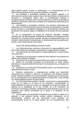 salud pública podrán recabar la colaboración o el reconocimiento de la
Administración sanitaria en sus acciones científicas y sanitarias.
  3. Las entidades o sociedades científicas que aporten expertos a la
Administración sanitaria para cualquier acción de salud pública, incluidas las de
formación e investigación deben tener un procedimiento explícito y
transparente para la elección de los mismos basados en criterios de excelencia
científica, profesional y adecuación al objeto de la colaboración solicitada por la
Administración.
  4. Las entidades o sociedades científicas y los expertos individuales que
colaboraren con la Administración para las acciones de salud pública, incluidas
las de formación e investigación entregarán a la Administración sanitaria una
declaración de intereses, según lo establecido en el artículo 25 de la presente
ley.
  5. En la configuración de grupos de expertos, tribunales, consejos
científicos etc. las Administraciones sanitarias se atendrán a lo dispuesto en los
apartados 3 y 4 de este artículo y podrán rechazar las designaciones que no lo
cumplan. Adicionalmente fundamentarán el nombramiento de los expertos por
escrito y esta fundamentación será pública.

       Artículo 28. Responsabilidad social por la salud.
 1. Las Administraciones sanitarias promoverán la responsabilidad social
por la salud pública de ciudadanos, asociaciones y organizaciones sociales.
 2. Las actuaciones que fomentarán la responsabilidad por la salud pública
son, entre otras:
 a) Integración de la promoción y protección de la salud en los proyectos de
gestión de las distintas entidades.
 b) Participación en proyectos intersectoriales que mejoran la salud pública.
 c) Aplicar los principios generales de intervención en salud pública
descritos en el capítulo preliminar del título II de la presente ley, en especial, el
de equidad.
 d) Contribución a la disminución del gradiente social y a la reducción de las
desigualdades sociales en salud.
  3. Aquellas asociaciones y organizaciones sociales que desarrollen
actuaciones que cumplan lo citado en el apartado 2 del presente artículo,
podrán solicitar acreditación de la Administración sanitaria que les reconocerá,
por los procedimientos que reglamentariamente se determinen, como entidad
con responsabilidad social en la salud pública.
  4. Las Administraciones públicas, también, promoverán la responsabilidad
social por la salud en el seno de las empresas, comprendiendo la
responsabilidad de velar por la salud y la seguridad en el lugar de trabajo, sin
perjuicio de lo establecido en la Ley 31/1995, de 8 de noviembre, de
Prevención de Riesgos Laborales, estableciendo procedimientos para que las
empresas sean centros promotores de la salud y el bienestar de los
trabajadores.
  5. Las empresas que desarrollen actuaciones que cumplan lo citado en el
apartado 2 del presente artículo, podrán solicitar acreditación de la
Administración sanitaria que les reconocerá como empresa con
responsabilidad social en la salud pública por los procedimientos que



                                                                                  30
 