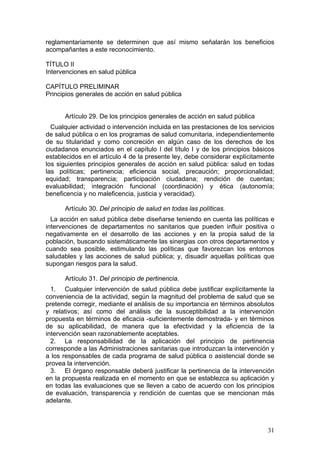 reglamentariamente se determinen que así mismo señalarán los beneficios
acompañantes a este reconocimiento.

TÍTULO II
Intervenciones en salud pública

CAPÍTULO PRELIMINAR
Principios generales de acción en salud pública


      Artículo 29. De los principios generales de acción en salud pública
  Cualquier actividad o intervención incluida en las prestaciones de los servicios
de salud pública o en los programas de salud comunitaria, independientemente
de su titularidad y como concreción en algún caso de los derechos de los
ciudadanos enunciados en el capítulo I del título I y de los principios básicos
establecidos en el artículo 4 de la presente ley, debe considerar explícitamente
los siguientes principios generales de acción en salud pública: salud en todas
las políticas; pertinencia; eficiencia social, precaución; proporcionalidad;
equidad; transparencia; participación ciudadana; rendición de cuentas;
evaluabilidad; integración funcional (coordinación) y ética (autonomía;
beneficencia y no maleficencia, justicia y veracidad).

      Artículo 30. Del principio de salud en todas las políticas.
  La acción en salud pública debe diseñarse teniendo en cuenta las políticas e
intervenciones de departamentos no sanitarios que pueden influir positiva o
negativamente en el desarrollo de las acciones y en la propia salud de la
población, buscando sistemáticamente las sinergias con otros departamentos y
cuando sea posible, estimulando las políticas que favorezcan los entornos
saludables y las acciones de salud pública; y, disuadir aquellas políticas que
supongan riesgos para la salud.

      Artículo 31. Del principio de pertinencia.
  1. Cualquier intervención de salud pública debe justificar explícitamente la
conveniencia de la actividad, según la magnitud del problema de salud que se
pretende corregir, mediante el análisis de su importancia en términos absolutos
y relativos; así como del análisis de la susceptibilidad a la intervención
propuesta en términos de eficacia -suficientemente demostrada- y en términos
de su aplicabilidad, de manera que la efectividad y la eficiencia de la
intervención sean razonablemente aceptables.
  2. La responsabilidad de la aplicación del principio de pertinencia
corresponde a las Administraciones sanitarias que introduzcan la intervención y
a los responsables de cada programa de salud pública o asistencial donde se
provea la intervención.
  3. El órgano responsable deberá justificar la pertinencia de la intervención
en la propuesta realizada en el momento en que se establezca su aplicación y
en todas las evaluaciones que se lleven a cabo de acuerdo con los principios
de evaluación, transparencia y rendición de cuentas que se mencionan más
adelante.



                                                                               31
 