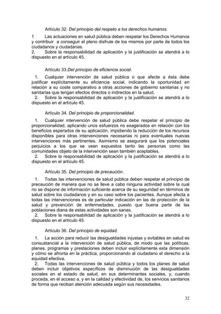 Artículo 32. Del principio del respeto a los derechos humanos.
1      Las actuaciones en salud pública deben respetar los Derechos Humanos
y contribuir a conseguir el pleno disfrute de los mismos por parte de todos los
ciudadanos y ciudadanas.
2.     Sobre la responsabilidad de aplicación y la justificación se atendrá a lo
dispuesto en el artículo 45.

       Artículo 33.Del principio de eficiencia social.
  1. Cualquier intervención de salud pública o que afecte a ésta debe
justificar explícitamente su eficiencia social, indicando la oportunidad en
relación a su coste comparativo a otras acciones de gobierno sanitarias y no
sanitarias que tengan efectos directos o indirectos en la salud.
  2. Sobre la responsabilidad de aplicación y la justificación se atendrá a lo
dispuesto en el artículo 45.

       Artículo 34. Del principio de proporcionalidad.
  1. Cualquier intervención de salud pública debe respetar el principio de
proporcionalidad, aplicando unos esfuerzos no exagerados en relación con los
beneficios esperados de su aplicación, impidiendo la reducción de los recursos
disponibles para otras intervenciones necesarias ni para eventuales nuevas
intervenciones más pertinentes. Asimismo se asegurará que los potenciales
perjuicios a los que se vean expuestos tanto las personas como las
comunidades objeto de la intervención sean también aceptables.
  2. Sobre la responsabilidad de aplicación y la justificación se atendrá a lo
dispuesto en el artículo 45.

       Artículo 35. Del principio de precaución.
  1. Todas las intervenciones de salud pública deben respetar el principio de
precaución de manera que no se lleve a cabo ninguna actividad sobre la cual
no se dispone de información suficiente acerca de su seguridad en términos de
salud sobre los ciudadanos y en su caso sobre los pacientes. Aunque afecta a
todas las intervenciones es de particular indicación en las de protección de la
salud y prevención de enfermedades, puesto que buena parte de las
poblaciones diana de estas actividades son sanas.
  2. Sobre la responsabilidad de aplicación y la justificación se atendrá a lo
dispuesto en el artículo 45.

       Artículo 36. Del principio de equidad.
  1. La acción para reducir las desigualdades injustas y evitables en salud es
consustancial a la intervención de salud pública, de modo que las políticas,
planes, programas y prestaciones deben incluir explícitamente esta dimensión
y cómo se afronta en la práctica, proporcionando al ciudadano el derecho a la
equidad efectiva.
  2. Todas las intervenciones de salud pública y todos los planes de salud
deben incluir objetivos específicos de disminución de las desigualdades
sociales en el estado de salud, en sus determinantes sociales, y, cuando
proceda, en el acceso a, y en la calidad y efectividad de, los servicios sanitarios
de forma que reciban atención adecuada según sus necesidades.


                                                                                32
 