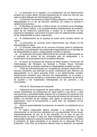 3. La dimensión de la equidad y la consideración de los determinantes
sociales de la salud deben incluirse expresamente en todos los informes que
sobre la salud elaboren las Administraciones públicas.
  4. La Comisión Permanente de Salud Pública adoptará un Plan frente a las
Desigualdades en el uso de servicios sanitarios que mejore la equidad y
calidad de los servicios.
  5. El Ministerio de Sanidad y Política Social, en el diseño de la Estrategia
Estatal de Salud Pública, y los correspondientes departamentos de sanidad o
salud de los Gobiernos autonómicos y locales en el desarrollo de las
respectivas estrategias, promoverán la acción sobre los determinantes sociales
de las desigualdades en salud, asegurando:
  a) El establecimiento de la equidad en salud como principio básico de
acción;
  b) La priorización de acciones sobre determinantes que influyen en las
desigualdades en salud;
  c) La formación adecuada de los recursos humanos sobre la perspectiva
de equidad, y la participación de profesionales especializados en el abordaje de
las desigualdades en salud, y desigualdades sociales en general;
  d) La evaluación del impacto diferencial de las acciones implementadas en
la población en función de los principales ejes de desigualdad, y la
incorporación de la perspectiva de la ciudadanía afectada.
  6. El Centro de Evaluación de Políticas de Salud Pública y Prevención de
Enfermedades del Ministerio de Sanidad y Política Social informará
periódicamente de la situación española en desigualdades sociales de salud.
  7. Todas las Administraciones con competencias sanitarias dispondrán los
recursos necesarios que estimulen la acción intersectorial para disminuir las
desigualdades en la salud actuando frente a los determinantes sociales,
intervenciones sanitarias para disminuir las desigualdades en el acceso y
calidad de los servicios sanitarios y actuaciones para la prestación de servicios
de acuerdo a las necesidades heterogéneas de las personas y las
comunidades.

      Artículo 37. Del principio de evaluación.
  1. Cualquiera de los programas de salud pública, así como los servicios y
centros proveedores de prestaciones de salud pública y que lleven a cabo
intervenciones y actividades deben disponer de un programa de evaluación que
especifique los indicadores previstos, incluyendo las fuentes de información y la
validez y la precisión de las medidas, para valorar la estructura -recursos y
organización- como el funcionamiento y, sobre todo, los resultados de las
intervenciones.
  2. Sobre la responsabilidad de evaluación se atendrá a lo establecido en el
artículo 45.
  3. El órgano responsable deberá proceder a la evaluación de las
intervenciones en los términos señalados con una periodicidad mínima anual,
independientemente de que se le sea requerido. En el caso de que las
intervenciones se lleven a cabo por otras entidades proveedoras el órgano
responsable recabará la evaluación periódica de las intervenciones y contratará
la prestación de estas actividades si se dispone de un adecuado Plan de
Evaluación. Todo Plan de Evaluación deberá incluir la detección de aquellos


                                                                              33
 