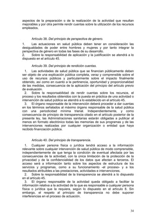 aspectos de la preparación o de la realización de la actividad que resultan
mejorables y por otra permite rendir cuentas sobre la utilización de los recursos
empleados.


      Artículo 38. Del principio de perspectiva de género.
1.    Las actuaciones en salud pública deben tener en consideración las
desigualdades de poder entre hombres y mujeres y por tanto integrar la
perspectiva de género en todas las fases de su desarrollo.
2.    Sobre la responsabilidad de aplicación y la justificación se atendrá a lo
dispuesto en el artículo 45.

      Artículo 39. Del principio de rendición cuentas.
  1. Las actividades de salud pública que se financian públicamente deben
ser objeto de una explicación pública completa, veraz y comprensible sobre el
uso de recursos públicos y particularmente sobre el impacto finalmente
obtenido, así como en cuanto a la pertinencia, oportunidad y proporcionalidad
de las medidas, consecuencia de la aplicación del principio del artículo previo
de evaluación.
  2. Sobre la responsabilidad de rendir cuentas sobre los recursos, el
proceso y los resultados obtenidos con la puesta en práctica de una actividad o
intervención de salud pública se atendrá a lo establecido en el artículo 45.
  3. El órgano responsable de la intervención deberá proceder a dar cuentas
en los términos señalados al máximo órgano responsable de la salud pública
con una periodicidad mínima trienal. Independientemente, y como
consecuencia de principio de transparencia citado en el artículo posterior de la
presente ley, las Administraciones sanitarias estarán obligadas a publicar al
menos en formato electrónico todas las memorias de sus programas y de las
intervenciones realizadas por cualquier organización o entidad que haya
recibido financiación pública.


      Artículo 40. Del principio de transparencia.
  1. Cualquier persona física o jurídica tendrá acceso a la información
relevante sobre cualquier intervención de salud pública de modo comprensible,
independientemente de que tenga la condición de eventual afectada por las
consecuencias de la actividad, con la única limitación de la protección de la
privacidad y de la confidencialidad de los datos que afectan a terceros. El
acceso será a información tanto sobre los aspectos de estructura de los
servicios y programas, como a su funcionamiento -el proceso- y a los
resultados atribuibles a las prestaciones, actividades e intervenciones.
  2. Sobre la responsabilidad de la transparencia se atendrá a lo dispuesto
en el artículo 45.
  3. El órgano responsable de la actividad queda obligado a facilitar la
información relativa a la actividad de la que es responsable a cualquier persona
física o jurídica que la requiera, según lo dispuesto en el artículo 8. Sin
embargo, el respeto al principio de transparencia no debe suponer
interferencias en el proceso de actuación.



                                                                              34
 