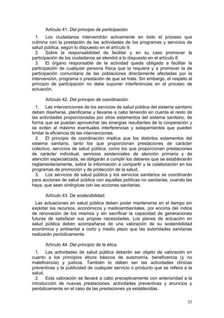 Artículo 41. Del principio de participación.
  1. Los ciudadanos intervendrán activamente en todo el proceso que
culmina con la prestación de las actividades de los programas y servicios de
salud pública, según lo dispuesto en el artículo 9.
  2. Sobre la responsabilidad de facilitar y en su caso promover la
participación de los ciudadanos se atendrá a lo dispuesto en el artículo 8.
  3. El órgano responsable de la actividad queda obligado a facilitar la
participación de cualquier persona física que la requiera y a promover la de
participación comunitaria de las poblaciones directamente afectadas por la
intervención, programa o prestación de que se trate. Sin embargo, el respeto al
principio de participación no debe suponer interferencias en el proceso de
actuación.

      Artículo 42. Del principio de coordinación.
  1. Las intervenciones de los servicios de salud pública del sistema sanitario
deben diseñarse, planificarse y llevarse a cabo teniendo en cuenta el resto de
las actividades proporcionadas por otros estamentos del sistema sanitario, de
forma que se puedan aprovechar las sinergias resultantes de la cooperación y
se eviten al máximo eventuales interferencias y solapamientos que pueden
limitar la eficiencia de las intervenciones.
  2. El principio de coordinación implica que los distintos estamentos del
sistema sanitario, tanto los que proporcionan prestaciones de carácter
colectivo, servicios de salud pública, como los que proporcionan prestaciones
de carácter individual, servicios asistenciales de atención primaria y de
atención especializada, se obligarán a cumplir los deberes que se establecerán
reglamentariamente, sobre la información a compartir y la colaboración en los
programas de promoción y de protección de la salud.
  3. Los servicios de salud pública y los servicios sanitarios se coordinarán
para acciones de salud pública con aquellas políticas no sanitarias, cuando las
haya, que sean sinérgicas con las acciones sanitarias.

      Artículo 43. De sostenibilidad.
  Las actuaciones en salud pública deben poder mantenerse en el tiempo sin
explotar los recursos, económicos y medioambientales, por encima del índice
de renovación de los mismos y sin sacrificar la capacidad de generaciones
futuras de satisfacer sus propias necesidades. Los planes de actuación en
salud pública deben acompañarse de una valoración de su sostenibilidad
económica y ambiental a corto y medio plazo que las autoridades sanitarias
realizarán periódicamente.

      Artículo 44. Del principio de la ética.
  1. Las actividades de salud pública deberán ser objeto de valoración en
cuanto a los principios éticos básicos de autonomía, beneficencia (y no
maleficencia) y justicia. También lo deben ser las actividades clínicas
preventivas y la publicidad de cualquier servicio o producto que se refiera a la
salud.
  2. Esta valoración se llevará a cabo preceptivamente con anterioridad a la
introducción de nuevas prestaciones, actividades preventivas y anuncios y
periódicamente en el caso de las prestaciones ya establecidas.

                                                                             35
 