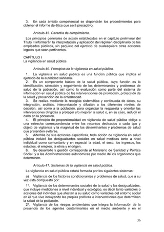 3. En cada ámbito competencial se dispondrán los procedimientos para
obtener el informe de ética que será preceptivo.

       Artículo 45. Garantía de cumplimiento.
  Los principios generales de acción establecidos en el capítulo preliminar del
Título II informarán la interpretación y aplicación del régimen disciplinario de los
empleados públicos, sin perjuicio del ejercicio de cualesquiera otras acciones
legales que sean pertinentes.

CAPÍTULO I
La vigilancia en salud pública

       Artículo 46. Principios de la vigilancia en salud pública.
  1. La vigilancia en salud pública es una función pública que implica el
ejercicio de la autoridad sanitaria.
  2. Es un componente básico de la salud pública, cuya función es la
identificación, selección y seguimiento de los determinantes y problemas de
salud de la población, así como la evaluación como parte del sistema de
información en salud pública de las intervenciones de promoción, protección de
la salud y prevención de la enfermedad.
  3. Se realiza mediante la recogida sistemática y continuada de datos, su
integración, análisis, interpretación y difusión a los diferentes niveles de
decisión, así como a la población, para organizar la respuesta y orientar las
intervenciones dirigidas a proteger y/o mejorar la salud o, en su caso, reducir el
daño en la población.
  4. El principio de proporcionalidad en vigilancia de salud pública obliga a
una estrecha correspondencia entre los recursos dedicados a cada tipo y
objeto de vigilancia y la magnitud de los determinantes y problemas de salud
que pretenden evitarse.
  5. Además de sus acciones específicas, toda acción de vigilancia en salud
pública incluirá las desigualdades sociales en salud medidas tanto a nivel
individual como comunitario y en especial la edad, el sexo, los ingresos, los
estudios, el empleo, la etnia y el origen.
  6. Su desarrollo y gestión corresponde al Ministerio de Sanidad y Política
Social y a las Administraciones autonómicas por medio de los organismos que
determinen.

       Artículo 47. Sistemas de la vigilancia en salud pública.
 La vigilancia en salud pública estará formada por los siguientes sistemas:
 a) Vigilancia de los factores condicionantes y problemas de salud, que a su
vez está compuesto por:
  1º. Vigilancia de los determinantes sociales de la salud y las desigualdades,
que incluye mediciones a nivel individual y ecológico, es decir tanto variables o
acciones del individuo que afectan a su salud como variables del entorno social
en el que vive incluyendo las propias políticas e intervenciones que determinan
la salud de la población.
  2º. Vigilancia de los riesgos ambientales que integra la información de la
presencia de los agentes contaminantes en el medio ambiente y en el


                                                                                 36
 