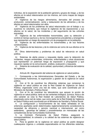 individuo, de la exposición de la población general y grupos de riesgo, y de los
efectos en la salud relacionados con los mismos, así como mapas de riesgos
ambientales.
  3º. Vigilancia de los riesgos alimentarios, derivados del proceso de
producción, comercialización, venta y restauración de los alimentos y de los
efectos en salud relacionados con ellos.
  4º. Vigilancia de los problemas de salud relacionados con el trabajo o su
ausencia no voluntaria, que incluye la vigilancia de las exposiciones y sus
efectos en la salud, de los incidentes y del seguimiento de las cohortes
expuestas.
  5º. Vigilancia de las enfermedades transmisibles, para su detección y
control en tiempo oportuno y de los microorganismos prevalentes y emergentes
que representan un riesgo de exposición y/o de propagación en la población.
  6º. Vigilancia de las enfermedades no transmisibles y de sus factores
condicionantes.
  7º. Vigilancia de las lesiones y de la violencia así como de sus efectos en la
salud.
  8º. Otros determinantes y problemas de salud de relevancia en salud
pública.
  b) Sistemas de alerta precoz y respuesta rápida, para la detección de
incidentes, riesgos ambientales, síndromes, enfermedades y otras situaciones
que representen un potencial riesgo de exposición o propagación y que
requieran rapidez en la comunicación, análisis, evaluación y respuesta.
  c) Sistema de evaluación de la calidad, oportunidad y eficiencia del sistema
de vigilancia.

       Artículo 48. Organización del sistema de vigilancia en salud pública.
  1. Corresponde a las Administraciones Generales del Estado y de las
Comunidades Autónomas, la organización y gestión de la vigilancia en salud
pública.
  2. Con el fin de coordinar los diferentes sistemas que componen la
vigilancia en salud pública se crea la Red Estatal de Vigilancia en Salud
Pública, organizada como una red de redes, que será coordinada por el
Ministerio de Sanidad y Política Social.
  3. Con el fin de coordinar los laboratorios que apoyan la acción de
vigilancia en salud pública, tanto en las vertientes biológica, química, física o de
otro carácter se crea la Red Estatal de Laboratorios de Salud Pública,
organizada como red de redes, que como parte de la Red Estatal de Vigilancia
en Salud Pública será coordinada por el Ministerio de Sanidad y Política Social.
  4. La configuración y funcionamiento de las redes señaladas en los
anteriores apartados serán determinados reglamentariamente considerando la
necesidad de eficiencia y servicio nacional e internacional, así como
estándares, garantías de calidad y procedimientos sin menoscabo de las
competencias de las Comunidades Autónomas.
  5. La Comisión Permanente de Salud Pública, asegurará la
corresponsabilidad, la cohesión y la calidad de los sistemas de vigilancia en
salud pública.
  6. Para la gestión de la vigilancia en salud pública se podrá designar
cualesquiera órganos o unidades especializados en los diferentes sistemas,


                                                                                 37
 