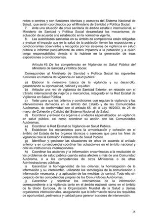 redes o centros y con funciones técnicas y asesoras del Sistema Nacional de
Salud, que serán coordinados por el Ministerio de Sanidad y Política Social.
  7. Ante una situación de crisis sanitaria de ámbito estatal o internacional, el
Ministerio de Sanidad y Política Social desarrollará los mecanismos de
actuación de acuerdo a lo establecido en la normativa vigente.
  8. Las autoridades sanitarias en su ámbito de competencia están obligadas
a evaluar el impacto que en la salud de la población tienen las exposiciones y
condicionantes observados y recogidos por los sistemas de vigilancia en salud
pública e informar puntualmente de estos impactos a la población y a quien
tenga responsabilidad directa si lo hubiese en la generación de esas
exposiciones o condicionantes.

      Artículo 49. De las competencias en Vigilancia en Salud Pública del
      Ministerio de Sanidad y Política Social.
  Corresponden al Ministerio de Sanidad y Política Social las siguientes
funciones en materia de vigilancia en salud pública:
  a) Elaborar la normativa básica de la vigilancia y su desarrollo,
garantizando su oportunidad, calidad y equidad.
  b) Articular una red de vigilancia de Sanidad Exterior, en relación con el
tránsito internacional de viajeros y mercancías, integrado en la Red Estatal de
Vigilancia en Salud Pública
  c) Velar para que los criterios y condiciones que regulan la vigilancia y las
intervenciones derivadas en el ámbito del Estado y de las Comunidades
Autónomas, de conformidad con el artículo 65, de la Ley 16/2003, de 28 de
mayo, de Cohesión y Calidad del Sistema Nacional de Salud.
  d) Coordinar y evaluar los órganos o unidades especializados en vigilancia
en salud pública, así como coordinar su acción con las Comunidades
Autónomas.
  e) Coordinar la Red Estatal de Vigilancia en Salud Pública.
  f)   Establecer los mecanismos para la armonización y cohesión en el
ámbito del Estado de los órganos técnicos o asesores que para los fines de
vigilancia cree la Comisión Permanente de Salud Pública.
  g) Identificar y gestionar las situaciones de crisis de acuerdo al artículo
anterior y en consecuencia coordinar las actuaciones en el ámbito nacional y
con las instituciones internacionales.
  h) Coordinar las acciones y la información encaminadas a la resolución de
los problemas de salud pública cuando estos afecten a más de una Comunidad
Autónoma, o a las competencias de otros Ministerios o de otras
Administraciones públicas.
  i)   Garantizar la homogeneidad de los criterios, la homologación de la
información y su intercambio, utilizando las tecnologías de la comunicación e
información necesaria, y la aplicación de las medidas de control. Todo ello sin
perjuicio de las competencias propias de las Comunidades Autónomas.
  j)   Garantizar y coordinar los intercambios de la información
correspondiente a la vigilancia tanto en el ámbito nacional como en el ámbito
de la Unión Europea, de la Organización Mundial de la Salud y demás
organismos internacionales, asegurando que la información reúna los requisitos
de oportunidad, pertinencia y calidad para generar acciones de intervención.




                                                                              38
 