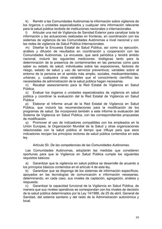 k) Remitir a las Comunidades Autónomas la información sobre vigilancia de
los órganos o unidades especializados y cualquier otra información relevante
para la salud pública recibida de instituciones nacionales o internacionales.
  l)   Articular una red de Vigilancia de Sanidad Exterior para canalizar toda la
información y las actuaciones realizadas en fronteras, en coordinación con los
sistemas de vigilancia de las Comunidades Autónomas a nivel nacional y con
las redes de vigilancia de Salud Pública Internacionales.
  m) Diseñar la Encuesta Estatal de Salud Pública, así como su ejecución,
análisis y difusión de resultados en coordinación y cooperación con las
Comunidades Autónomas. La encuesta, que será periódica y tendrá ámbito
nacional, incluirá las siguientes mediciones: biológicas tanto para la
determinación de la presencia de contaminantes en las personas como para
saber su estado de salud; individuales sobre las exposiciones, factores de
riesgo, estado de salud y uso de servicios preventivos; variables sobre el
entorno de la persona en el sentido más amplio, sociales, medioambientales,
urbanas; y, cualquiera otras variables que el conocimiento científico las
necesidades de administración de la salud pública hagan necesarias.
  n) Recabar asesoramiento para la Red Estatal de Vigilancia en Salud
Pública.
  o) Evaluar los órganos o unidades especializados de vigilancia en salud
pública y coordinar la evaluación del la Red Estatal de Vigilancia en Salud
Pública
  p) Elaborar el Informe anual de la Red Estatal de Vigilancia en Salud
Pública, que incluirá las recomendaciones para la modificación de los
programas de salud. Se incorporará también a este informe la evaluación del
Sistema de Vigilancia en Salud Pública, con las correspondientes propuestas
de modificación.
  q) Promover el uso de indicadores compatibles con los empleados en la
Unión Europea, la Organización Mundial de la Salud y otras organizaciones
relacionadas con la salud pública al tiempo que influye para que esos
indicadores recojan los principios rectores de salud pública contenidos en esta
ley.

      Artículo 50. De las competencias de las Comunidades Autónomas.
  Las Comunidades Autónomas, adoptarán las medidas que consideren
oportunas para que la Vigilancia en Salud Pública cumpla los siguientes
requisitos básicos:
  a) Garantizar que la vigilancia en salud pública se desarrolle de acuerdo a
los principios básicos contenidos en el artículo 4 de esta ley.
  b) Garantizar que se disponga de los sistemas de información específicos,
apoyados en las tecnologías de comunicación e información necesarias,
determinando, en cada caso, sus niveles de captación, agregación, análisis y
respuesta.
  c) Garantizar la capacidad funcional de la Vigilancia en Salud Pública, de
manera que sus niveles operativos se correspondan con los niveles de decisión
de la salud pública determinados por la Ley 14/1986, de 25 de abril, General de
Sanidad, del sistema sanitario y del resto de la Administración autonómica y
local.




                                                                              39
 