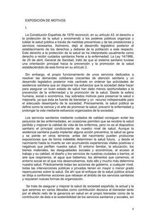 EXPOSICIÓN DE MOTIVOS

  I.

  La Constitución Española de 1978 reconoció, en su artículo 43, el derecho a
la protección de la salud y encomendó a los poderes públicos organizar y
tutelar la salud pública a través de medidas preventivas y de las prestaciones y
servicios necesarios. Asimismo, dejó al desarrollo legislativo posterior el
establecimiento de los derechos y deberes de la población a este respecto.
Este derecho a la protección de la salud se ha interpretado usualmente como
derecho a recibir cuidados sanitarios frente a la enfermedad. La Ley 14/1986,
de 25 de abril, General de Sanidad, trató de que el sistema sanitario tuviese
una orientación principal hacia la prevención y la promoción de la salud
estableciéndolo de esta forma en su artículo 3.

  Sin embargo, el propio funcionamiento de unos servicios dedicados a
resolver las demandas cotidianas crecientes de atención sanitaria y un
desarrollo legislativo posterior más centrado en ordenar las actividades de
asistencia sanitaria que en disponer los esfuerzos que la sociedad debe hacer
para asegurar un buen estado de salud han dado menos oportunidades a la
prevención de la enfermedad y la promoción de la salud. Desde la esfera
humana, social o económica, hay sobrados motivos para preservar la salud o
mejorarla, ya que ésta es fuente de bienestar y un recurso indispensable para
el adecuado desempeño de la sociedad. Precisamente, la salud pública se
define como la ciencia y el arte de promover la salud, prevenir la enfermedad y
prolongar la vida mediante esfuerzos organizados de la sociedad.

   Los servicios sanitarios mediante cuidados de calidad consiguen evitar los
perjuicios de las enfermedades, en ocasiones permiten que se recobre la salud
perdida y mejoran la calidad de vida de los enfermos, pero no es el dispositivo
sanitario el principal condicionante de nuestro nivel de salud. Aunque la
asistencia sanitaria pueda implantar alguna acción preventiva, la salud se gana
y se pierde en otros terrenos: antes del nacimiento pueden producirse
exposiciones que de forma indeleble determinen la salud futura, y desde el
nacimiento hasta la muerte se van acumulando experiencias vitales positivas o
negativas que perfilan nuestra salud. El entorno familiar, la educación, los
bienes materiales, las desigualdades sociales y económicas, el acceso al
trabajo y su calidad, el diseño y los servicios de nuestras ciudades o barrios, el
aire que respiramos, el agua que bebemos, los alimentos que comemos, el
entorno social en el que nos desenvolvemos, todo ello y mucho más determina
nuestra salud. Prácticamente todas las acciones de gobierno, a cualquier nivel,
todas las intervenciones públicas o privadas tienen en mayor o menor grado
repercusiones sobre la salud. De ahí que el enfoque de la salud pública actual
se dirija a conformar acciones que rebasan el ámbito de los servicios sanitarios
y requieren nuevas formas de organización.

  Se trata de asegurar y mejorar la salud de sociedad española, la actual y la
que seremos en varias décadas como contribución decisiva al bienestar tanto
por el efecto neto de la ganancia en salud en el propio bienestar como de la
contribución de ésta a la sostenibilidad de los servicios sanitarios y sociales, sin


                                                                                  4
 