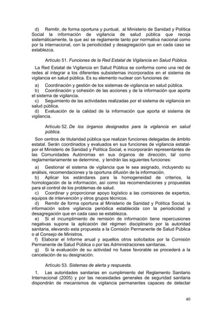 d) Remitir, de forma oportuna y puntual, al Ministerio de Sanidad y Política
Social la información de vigilancia de salud pública que recoja
sistemáticamente, la que así se reglamente tanto por normativa nacional como
por la internacional, con la periodicidad y desagregación que en cada caso se
establezca.

      Artículo 51. Funciones de la Red Estatal de Vigilancia en Salud Pública.
  La Red Estatal de Vigilancia en Salud Pública se conforma como una red de
redes al integrar a los diferentes subsistemas incorporados en el sistema de
vigilancia en salud pública. Es su elemento nuclear con funciones de:
  a) Coordinación y gestión de los sistemas de vigilancia en salud pública.
  b) Coordinación y cohesión de las acciones y de la información que aporta
el sistema de vigilancia.
  c) Seguimiento de las actividades realizadas por el sistema de vigilancia en
salud pública.
  d) Evaluación de la calidad de la información que aporta el sistema de
vigilancia.

      Artículo 52. De los órganos designados para la vigilancia en salud
      pública.
  Son centros de titularidad pública que realizan funciones delegadas de ámbito
estatal. Serán coordinados y evaluados en sus funciones de vigilancia estatal-
por el Ministerio de Sanidad y Política Social, e incorporarán representantes de
las Comunidades Autónomas en sus órganos de dirección, tal como
reglamentariamente se determine, y tendrán las siguientes funciones:
  a) Gestionar el sistema de vigilancia que le sea asignado, incluyendo su
análisis, recomendaciones y la oportuna difusión de la información.
  b) Aplicar los estándares para la homogeneidad de criterios, la
homologación de la información, así como las recomendaciones y propuestas
para el control de los problemas de salud.
  c) Coordinar y proporcionar apoyo logístico a las comisiones de expertos,
equipos de intervención y otros grupos técnicos.
  d) Remitir de forma oportuna al Ministerio de Sanidad y Política Social, la
información sobre vigilancia periódica establecida con la periodicidad y
desagregación que en cada caso se establezca.
  e) Si el incumplimiento de remisión de información tiene repercusiones
negativas supone la aplicación del régimen disciplinario por la autoridad
sanitaria, elevando esta propuesta a la Comisión Permanente de Salud Pública
o al Consejo de Ministros.
  f) Elaborar el Informe anual y aquellos otros solicitados por la Comisión
Permanente de Salud Pública o por las Administraciones sanitarias.
  g) Si la evaluación de su actividad no fuese favorable se procederá a la
cancelación de su designación.

      Artículo 53. Sistemas de alerta y respuesta.
  1. Las autoridades sanitarias en cumplimiento del Reglamento Sanitario
Internacional (2005) y por las necesidades generales de seguridad sanitaria
dispondrán de mecanismos de vigilancia permanentes capaces de detectar


                                                                             40
 