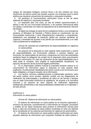 riesgos de naturaleza biológica, química física o de otro carácter así como
situaciones de alarma social que puedan suponer una amenaza para la salud
pública que requieran actuaciones de evaluación y respuesta inmediata.
  2. Se garantiza el funcionamiento veinticuatro horas al día de estos
sistemas de vigilancia y respuesta inmediata.
  3. La respuesta ante una crisis, ya sea de ámbito supracomunitario si
afecta a más de una Comunidad Autónoma, o de carácter internacional debe
ser rápida y coordinada con todos los dispositivos de la Administración General
del Estado.
  4. Al objeto de proteger la salud de los ciudadanos frente a una emergencia
sanitaria, el Ministerio de Sanidad y Política Social en coordinación con las
Comunidades Autónomas y otros Departamentos implicados o competentes,
establecerá una estrategia de actuación global por razones sanitarias de
urgencia y necesidad de acuerdo a los planes que coordinadamente y en cada
nivel competencial se establezcan.

      Artículo 54. Garantía de cumplimiento de responsabilidades en vigilancia
      en salud pública.
  1. Sin perjuicio de lo dispuesto en este capítulo sobre supervisión y control
de responsabilidades, los funcionarios públicos o quienes realicen sus
funciones, los responsables de servicios y programas así como las autoridades
sanitarias tienen la obligación de cumplir con lo dispuesto sobre comunicación
de datos e información. En caso de vulneración de las responsabilidades que a
cada parte le compete, será exigible la responsabilidad disciplinaria, sin
perjuicio del ejercicio de las acciones legales pertinentes.
  2. Si un responsable sanitario incluida la autoridad sanitaria ordena la no
comunicación de información según lo dispuesto en este capítulo debe
justificarlo y fundamentarlo detalladamente dando cuenta a los funcionarios que
están obligados y al órgano receptor de la información.
  3. Los centros, servicios, establecimientos y profesionales sanitarios, tanto
del sector público como privado, deberán cumplir con las obligaciones de
notificación de enfermedades y problemas de salud en las formas y tiempos
que en cada Comunidad Autónoma se establezca, de acuerdo a la normativa
nacional y sin perjuicio de otros deberes de notificación legalmente
establecidos ateniéndose a las responsabilidades establecidas en el apartado 1
de este artículo.


CAPÍTULO II
Información en salud pública

      Artículo 55. Sistema de información en salud pública.
  1. El sistema de información en salud pública es el conjunto organizado y
armónico de personas, procedimientos e instrumentos de recogida, procesado
y análisis de los datos necesarios para producir la información precisa para
llevar a cabo las actividades de salud pública contenidas en esta Ley además
de lo considerado en los sistemas permanentes de vigilancia de salud pública.
  2. El sistema de información en salud pública estará conformado por todos
aquellos sistemas de información que compartan finalidad de salud pública o


                                                                            41
 