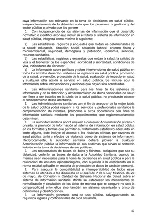 cuya información sea relevante en la toma de decisiones en salud pública,
independientemente de la Administración que los promueva o gestione y del
sector público o privado que los genere.
  3. Con independencia de los sistemas de información que el desarrollo
normativo o científico aconseje incluir en el futuro el sistema de información en
salud pública, integrará como mínimo lo siguiente:
  a) Las estadísticas, registros y encuestas que midan los determinantes de
la salud: educación, situación social, situación laboral, entorno físico y
medioambiental, seguridad, demografía y población, economía, servicios,
recursos sanitarios.
  b) Las estadísticas, registros y encuestas que midan la salud, la calidad de
vida y el bienestar de los españoles: morbilidad y mortalidad, condiciones de
vida, indicadores de bienestar.
  c) La información sobre políticas y sobre intervenciones de salud pública en
todos los ámbitos de acción: sistemas de vigilancia en salud pública, promoción
de la salud, prevención, protección de la salud, evaluación de impacto en salud
y cualquier otra acción o servicio en salud pública. Se incluye aquí la
información sobre intervenciones y acciones que hayan sido acreditadas.
   4. Las Administraciones sanitarias para los fines de los sistemas de
información y en la obtención y almacenamiento de datos personales de salud
con fines a ser tratados en la tutela de la salud pública, no precisarán obtener
el consentimiento de los afectados.
   5. Las Administraciones sanitarias con el fin de asegurar de la mejor tutela
de la salud pública podrá requerir a los servicios y profesionales sanitarios la
cumplimentación de informes, protocolos u otros documentos con fines de
información sanitaria mediante los procedimientos que reglamentariamente
determinen.
   6. La autoridad sanitaria podrá requerir a cualquier Administración pública o
privada, la provisión de información al sistema de información en salud pública
en los formatos y formas que permitan su tratamiento estadístico adecuado sin
coste alguno, esto incluye el acceso a las historias clínicas por razones de
salud pública tanto a efectos de vigilancia como de sistemas de información.
Recíprocamente, la autoridad sanitaria deberá proveer a cualquier
Administración pública la información de sus sistemas que sirvan al cometido
incluido en la toma de decisiones de sus políticas.
   7. Los responsables de bases de datos y ficheros, cualquiera que sea su
titularidad, cederán las bases de datos a la Autoridad Sanitaria, cuando las
mismas sean necesarias para la toma de decisiones en salud pública o para la
realización de estudios epidemiológicos, con sujeción a lo establecido en la
norma estatal aplicable en materia de protección de datos de carácter personal.
   8. Para asegurar la compatibilidad e interoperabilidad de todos estos
sistemas se atenderá a los dispuesto en el capítulo V de la Ley 16/2003, del 28
de mayo, de Cohesión y Calidad del Sistema Nacional de Salud sobre el
sistema de información sanitaria, donde se establecen los mecanismos de
normalización y circulación de los datos de manera que se asegure no solo la
comparabilidad entre ellos sino también un sistema organizado y único de
definiciones y clasificaciones.
   9. La información generada será de uso público, salvaguardando los
requisitos legales y confidenciales de cada situación.


                                                                              42
 