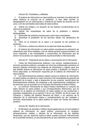 Artículo 56. Finalidades y utilidades.
 1. El sistema de información en salud pública se orientará a la obtención de
datos relativos al conjunto de la población, si bien debe permitir su
desagregación en los subconjuntos o colectivos de interés de acuerdo con los
usos y con las actividades esenciales de salud pública:
 a) Valorar los riesgos y la situación de los factores condicionantes de la
salud de la población.
 b) Valorar las necesidades de salud de la población y detectar
desigualdades.
 c) Desarrollar las políticas precisas para cubrir esas necesidades.
 d) Garantizar la prestación de los servicios desde una perspectiva de
equidad.
 e) Influir en la inclusión de la salud y la equidad en las políticas no
sanitarias.
 f)    Coordinar y evaluar los efectos en la salud de todas las políticas.
 2. El sistema de información en salud pública considerará la realización de
estadísticas para fines estatales y las de interés general supracomunitario, así
como responder a las necesidades y compromisos de información que se
deriven de acuerdos con organizaciones supranacionales e internacionales.

      Artículo 57. Tratamiento de los datos y comunicación de la información.
  1. Todas las Administraciones públicas y los centros, establecimientos y
servicios sanitarios públicos y privados así como los profesionales sanitarios en
ejercicio deberán armonizar sus sistemas de información y registro para que
sea factible obtener la información de salud pública y facilitarán, en tiempo y
forma adecuados, la información requerida por el sistema de información en
salud pública.
  2. Las Administraciones públicas velarán porque el sistema de información
en salud pública se adecúe en cada momento a las necesidades de garantía de
protección de la salud, y esté a disposición de sus usuarios, siendo éstos las
Administraciones públicas, las empresas y las organizaciones ciudadanas, en
los términos que se acuerden en el Comisión Permanente de Salud Pública.
  3. La Comisión Permanente de Salud Pública identificará un conjunto de
datos básicos en salud pública y sus correspondientes definiciones, que se
incluirán en el sistema de información en salud pública en las condiciones y
requisitos establecidos en el capítulo V de la Ley 16/2003, de 28 de mayo, de
Cohesión y Calidad del Sistema Nacional de Salud, y sin perjuicio de la
utilización de la información básica y complementaria por las unidades y
servicios responsables de la salud pública en todos los niveles del sistema
sanitario.

      Artículo 58. Gestión de la información.
  1. El Ministerio de Sanidad y Política Social gestionará en el nivel estatal el
sistema de información en salud pública, promoviendo la recogida,
almacenamiento, análisis y difusión de la información de las distintas
situaciones, que por repercutir sobre la salud, puedan provocar intervenciones
de la autoridad sanitaria, ya sea directamente ya sea mediante la comunicación


                                                                              43
 