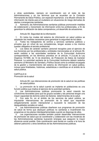 a otras autoridades, siempre en coordinación con el resto de las
Administraciones y en los términos que se acuerden en la Comisión
Permanente de Salud Pública, con especial importancia a la difusión directa de
información de interés para el ciudadano en situaciones de riesgo derivadas de
alertas o emergencias sanitarias.
  2. Asimismo, las Administraciones sanitarias públicas promoverán medidas
de colaboración y transmisión de información entre los profesionales, a fin de
garantizar la utilización de datos comparativos y el desarrollo de actuaciones.

       Artículo 59. Seguridad de la información.
  1. En todos los niveles del sistema de información en salud pública se
adoptarán las medidas necesarias para garantizar la seguridad de los datos.
  2. Todos los trabajadores de centros y servicios sanitarios públicos y
privados que en virtud de sus competencias, tengan acceso a los mismos
quedan obligados al secreto profesional.
  3. Los datos de carácter sanitario personal recogidos para el ejercicio de
sus funciones por los profesionales y entidades mencionadas en el artículo 56,
serán cedidos a las autoridades sanitarias de la Comunidad Autónoma
correspondiente, en los términos previstos en el artículo 11.2.a),de la Ley
Orgánica 15/1999, de 13 de diciembre, de Protección de Datos de Carácter
Personal. La autoridad sanitaria de la Comunidad Autónoma deberá cederlos
asimismo al Ministerio de Sanidad y Política Social como la entidad encargada
de la gestión y mantenimiento del sistema de información en salud pública,
incluso para finalidades, históricas, estadísticas o científicas en el ámbito de la
salud pública.

CAPÍTULO III
Promoción de la salud

       Artículo 60. Las intervenciones de promoción de la salud en las políticas
       de salud pública.
  1. La promoción de la salud cuando se implanta en poblaciones es una
función pública que implica el ejercicio de la autoridad sanitaria.
  2. Las Administraciones públicas promoverán la salud creando las
condiciones favorables para que los grupos sociales y las personas tengan una
mayor capacidad de dominio sobre los factores determinantes de la salud.
  3. Con este fin, en el ámbito de los servicios de salud pública, se
impulsarán intervenciones de promoción de la salud que requerirán
obligatoriamente acción intersectorial y buscarán la reducción de las
desigualdades sociales en salud.
  4. Las Administraciones públicas diseñaran sus programas de promoción
de salud de forma que abarquen políticas no sanitarias e incardinarán los
programas en los planes interdepartamentales cuando se disponga de ellos.
  5. Las organizaciones sociales también podrán desarrollar intervenciones
de promoción de salud que se coordinarán y colaborarán con las iniciativas de
las Administraciones sanitarias buscando sinergias que aseguren la mayor
eficiencia social posible. Esta coordinación será tenida en cuenta a la hora de
obtener patrocinio u otros beneficios de las Administraciones públicas.




                                                                                44
 