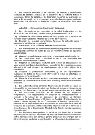 6. Los servicios sanitarios y, en concreto, los centros y profesionales
sanitarios de atención primaria, en el desarrollo de la vertiente familiar y
comunitaria, tienen la obligación de desarrollar funciones de promoción de
salud y de prevención en la comunidad, a cuyo fin las autoridades sanitarias
garantizarán que al menos un tercio del conjunto de la actividad tiene estos
fines.

       Artículo 61. Intervenciones de promoción de la salud.
 1. Las intervenciones de promoción de la salud implantadas por las
Administraciones públicas o cualquier otro agente deben contribuir a:
 a) Aumentar la cultura sobre salud y la salud pública con la finalidad de
capacitar a los ciudadanos y facilitar así la toma de decisiones.
 b) Reforzar los recursos comunitarios, favorecer la cohesión social y
garantizar la participación comunitaria.
 c) Crear entornos saludables en todos los ámbitos vitales.
 2. Las intervenciones de promoción de salud sin perjuicio de los dispuesto
en el capítulo preliminar del título II de esta ley reunirán al menos las siguientes
características:
  a) Abordar los condicionantes, entornos y problemas de salud prioritarios.
  b) Ser planificadas, tener continuidad e incluir una evaluación con
resultados relacionados con la salud.
  c) Disponer las estrategias oportunas para reducir las desigualdades en
salud y rendir cuentas de los resultados con criterios de evaluación que sean
adecuados al nivel etiológico de condicionantes de la salud objeto de la
intervención.
  d) Asegurar la participación comunitaria y de las organizaciones
ciudadanas en todas las fases de la intervención e incluir las estrategias de
participación en la planificación.
  e) Capacitar a las personas y a las comunidades y aumentar su poder para
reconocer los condicionantes sociales de su entorno y modificarlos cuando sea
necesario.
  3. Las Administraciones sanitarias favorecerán la creación de redes de
intervención en promoción de salud que facilitan el acceso e intercambio de
recursos y de información, y que garantizan una mejor evaluación de la calidad.
  4. Las autoridades sanitarias, en el ámbito de sus respectivas
competencias, son responsables de asegurar la corresponsabilidad, la
cohesión y la calidad de las actividades de promoción. La Comisión
Permanente de Salud Pública, el Ministerio de Sanidad y Política Social y los
correspondientes órganos de las Comunidades Autónomas garantizarán y
coordinarán los intercambios de la información en promoción de la salud en
cualquiera de sus niveles, tanto en el ámbito nacional como en el ámbito de la
Unión Europea, de la Organización Mundial de la Salud y demás organismos
internacionales.
  5. Las Administraciones públicas no sanitarias que desarrollen actividades
de promoción de la salud informarán de ello a la autoridad sanitaria en cada
ámbito competencial y con carácter general procurarán las sinergias con las
Administraciones sanitarias, la coordinación y la eficiencia de las actuaciones.



                                                                                 45
 