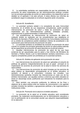 6. La autoridades sanitarias son responsables de que las actividades de
promoción de salud implantadas por las Administraciones públicas cumplan
con los principios generales de acción en salud pública y los específicos que se
detallan en el apartado 2 de este artículo. A estos efectos sus informes de
acreditación según lo estipulado en el artículo siguiente serán vinculantes.


      Artículo 62. Acreditación.
  1. La autoridad sanitaria estatal o la competente de cada Comunidad
Autónoma, en el ámbito de sus respectivas competencias, podrá acreditar
intervenciones de promoción de salud y redes de promoción de salud
implantadas por las Administraciones públicas, entidades privadas,
organizaciones no gubernamentales e instituciones civiles.
  2. Las acreditaciones de intervenciones de promoción de salud en
cualquier ámbito se realizarán por los procedimientos que establezca el
Ministerio de Sanidad y Política Social. Asimismo las Comunidades Autónomas
en su ámbito de competencia podrán establecer criterios de acreditación o de
autorización para intervenciones de promoción de salud.
  3. La autoridad sanitaria no acreditará las acciones de promoción de salud
cuando no cumplan los principios generales de acción en salud pública además
de los específicos de promoción de salud descritos en el artículo anterior.
  4. Aquellas intervenciones de promoción de salud de las que haya
evidencia de ser perjudiciales para la salud y tras informe del Ministerio de
Sanidad y Política Social o por la Administración sanitaria autonómica y sus
órganos competentes podrán ser prohibidas por la autoridad sanitaria.

      Artículo 63. Ámbitos de aplicación de la promoción de salud.
  1. Las intervenciones de promoción de salud son aplicables al conjunto de
políticas de gobierno independientemente de que el papel principal en la
implantación de acciones de promoción de la salud lo tienen los servicios de
salud pública.
  2. Las intervenciones de promoción de salud iniciadas por los servicios de
salud pública se desarrollarán principalmente en el ámbito educativo, el
sanitario, el laboral y el comunitario –incluidos los virtuales-. Las
Administraciones sanitarias iniciarán las intervenciones en cada uno de los
ámbitos mencionados por aquellos centros o entornos que estén ubicados en
áreas en desventaja social, justificando qué indicadores ha empleado para la
elección.
  3. Será también una actuación preferente, la defensa de los fines y
objetivos de la salud pública ante los medios de comunicación y los agentes
sociales incluidos los partidos y agrupaciones políticas y las organizaciones e
instituciones civiles.

      Artículo 64. Promoción de la salud en el ámbito educativo.
 1. La promoción de la salud en el ámbito educativo será considerada
prioritaria. Se implantará coordinadamente con la Administración educativa y
con la participación de la comunidad escolar que adquirirá responsabilidades
en su ejecución.



                                                                             46
 