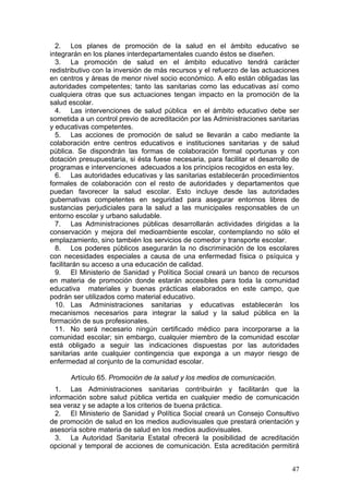 2. Los planes de promoción de la salud en el ámbito educativo se
integrarán en los planes interdepartamentales cuando éstos se diseñen.
  3. La promoción de salud en el ámbito educativo tendrá carácter
redistributivo con la inversión de más recursos y el refuerzo de las actuaciones
en centros y áreas de menor nivel socio económico. A ello están obligadas las
autoridades competentes; tanto las sanitarias como las educativas así como
cualquiera otras que sus actuaciones tengan impacto en la promoción de la
salud escolar.
  4. Las intervenciones de salud pública en el ámbito educativo debe ser
sometida a un control previo de acreditación por las Administraciones sanitarias
y educativas competentes.
  5. Las acciones de promoción de salud se llevarán a cabo mediante la
colaboración entre centros educativos e instituciones sanitarias y de salud
pública. Se dispondrán las formas de colaboración formal oportunas y con
dotación presupuestaria, si ésta fuese necesaria, para facilitar el desarrollo de
programas e intervenciones adecuados a los principios recogidos en esta ley.
  6. Las autoridades educativas y las sanitarias establecerán procedimientos
formales de colaboración con el resto de autoridades y departamentos que
puedan favorecer la salud escolar. Esto incluye desde las autoridades
gubernativas competentes en seguridad para asegurar entornos libres de
sustancias perjudiciales para la salud a las municipales responsables de un
entorno escolar y urbano saludable.
  7. Las Administraciones públicas desarrollarán actividades dirigidas a la
conservación y mejora del medioambiente escolar, contemplando no sólo el
emplazamiento, sino también los servicios de comedor y transporte escolar.
  8. Los poderes públicos asegurarán la no discriminación de los escolares
con necesidades especiales a causa de una enfermedad física o psíquica y
facilitarán su acceso a una educación de calidad.
  9. El Ministerio de Sanidad y Política Social creará un banco de recursos
en materia de promoción donde estarán accesibles para toda la comunidad
educativa materiales y buenas prácticas elaborados en este campo, que
podrán ser utilizados como material educativo.
  10. Las Administraciones sanitarias y educativas establecerán los
mecanismos necesarios para integrar la salud y la salud pública en la
formación de sus profesionales.
  11. No será necesario ningún certificado médico para incorporarse a la
comunidad escolar; sin embargo, cualquier miembro de la comunidad escolar
está obligado a seguir las indicaciones dispuestas por las autoridades
sanitarias ante cualquier contingencia que exponga a un mayor riesgo de
enfermedad al conjunto de la comunidad escolar.

      Artículo 65. Promoción de la salud y los medios de comunicación.
  1. Las Administraciones sanitarias contribuirán y facilitarán que la
información sobre salud pública vertida en cualquier medio de comunicación
sea veraz y se adapte a los criterios de buena práctica.
  2. El Ministerio de Sanidad y Política Social creará un Consejo Consultivo
de promoción de salud en los medios audiovisuales que prestará orientación y
asesoría sobre materia de salud en los medios audiovisuales.
  3. La Autoridad Sanitaria Estatal ofrecerá la posibilidad de acreditación
opcional y temporal de acciones de comunicación. Esta acreditación permitirá


                                                                              47
 