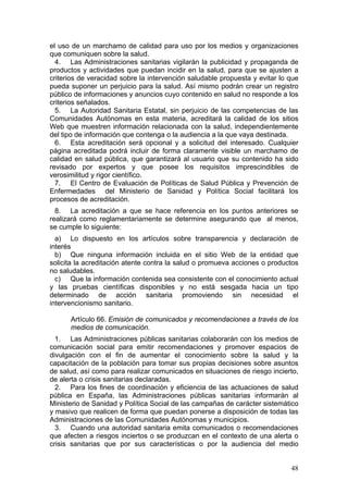 el uso de un marchamo de calidad para uso por los medios y organizaciones
que comuniquen sobre la salud.
  4. Las Administraciones sanitarias vigilarán la publicidad y propaganda de
productos y actividades que puedan incidir en la salud, para que se ajusten a
criterios de veracidad sobre la intervención saludable propuesta y evitar lo que
pueda suponer un perjuicio para la salud. Así mismo podrán crear un registro
público de informaciones y anuncios cuyo contenido en salud no responde a los
criterios señalados.
  5. La Autoridad Sanitaria Estatal, sin perjuicio de las competencias de las
Comunidades Autónomas en esta materia, acreditará la calidad de los sitios
Web que muestren información relacionada con la salud, independientemente
del tipo de información que contenga o la audiencia a la que vaya destinada.
  6. Esta acreditación será opcional y a solicitud del interesado. Cualquier
página acreditada podrá incluir de forma claramente visible un marchamo de
calidad en salud pública, que garantizará al usuario que su contenido ha sido
revisado por expertos y que posee los requisitos imprescindibles de
verosimilitud y rigor científico.
  7. El Centro de Evaluación de Políticas de Salud Pública y Prevención de
Enfermedades del Ministerio de Sanidad y Política Social facilitará los
procesos de acreditación.
  8. La acreditación a que se hace referencia en los puntos anteriores se
realizará como reglamentariamente se determine asegurando que al menos,
se cumple lo siguiente:
  a) Lo dispuesto en los artículos sobre transparencia y declaración de
interés
  b) Que ninguna información incluida en el sitio Web de la entidad que
solicita la acreditación atente contra la salud o promueva acciones o productos
no saludables.
  c) Que la información contenida sea consistente con el conocimiento actual
y las pruebas científicas disponibles y no está sesgada hacia un tipo
determinado de acción sanitaria promoviendo sin necesidad el
intervencionismo sanitario.

      Artículo 66. Emisión de comunicados y recomendaciones a través de los
      medios de comunicación.
  1. Las Administraciones públicas sanitarias colaborarán con los medios de
comunicación social para emitir recomendaciones y promover espacios de
divulgación con el fin de aumentar el conocimiento sobre la salud y la
capacitación de la población para tomar sus propias decisiones sobre asuntos
de salud, así como para realizar comunicados en situaciones de riesgo incierto,
de alerta o crisis sanitarias declaradas.
  2. Para los fines de coordinación y eficiencia de las actuaciones de salud
pública en España, las Administraciones públicas sanitarias informarán al
Ministerio de Sanidad y Política Social de las campañas de carácter sistemático
y masivo que realicen de forma que puedan ponerse a disposición de todas las
Administraciones de las Comunidades Autónomas y municipios.
  3. Cuando una autoridad sanitaria emita comunicados o recomendaciones
que afecten a riesgos inciertos o se produzcan en el contexto de una alerta o
crisis sanitarias que por sus características o por la audiencia del medio


                                                                             48
 